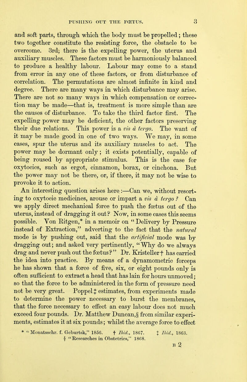 and soft parts, through which the body must be propelled; these two together constitute the resisting force, the obstacle to be overcome. 3rd; there is the expelling power, the uterus and auxiliary muscles. These factors must be harmoniously balanced to produce a healthy labour. Labour may come to a stand from error in any one of these factors, or from disturbance of correlation. The permutations are almost infinite in kind and degree. There are many ways in which disturbance may arise. There are not so many ways in which compensation or correc- tion may be made—that is, treatment is more simple than are the causes of disturbance. To take the third factor first. The expelling power may be deficient, the other factors preserving their due relations. This power is a vis d tergo. The want of it may be made good in one of two ways. We may, in some cases, spur the uterus and its auxiliary muscles to act. The power may be dormant only; it exists potentially, capable of being roused by appropriate stimulus. This is the case for oxytocics, such as ergot, cinnamon, borax, or cinchona. But the power may not be there, or, if there, it may not be wise to provoke it to action. An interesting question arises here:—Can we, without resort- ing to oxytocic medicines, arouse or impart a vis d tergo ? Can we apply direct mechanical force to push the foetus out of the uterus, instead of dragging it out ? Now, in some cases this seems possible. Von Eitgen,* in a memoir on  Delivery by Pressure instead of Extraction, adverting to the fact that the natural mode is by pushing out, said that the artificial mode was by dragging out; and asked very pertinently, Why do we always drag and never push out the foetus ?  Dr. Kristeller f has carried the idea into practice. By means of a dynamometric forceps he has shown that a force of five, six, or eight pounds only is often sufficient to extract a head that has lain for hours unmoved; so that the force to be administered in the form of pressure need not be very great. Poppel % estimates, from experiments made to determine the power necessary to burst the membranes, that the force necessary to effect an easy labour does not much exceed four pounds. Dr. Matthew DuncanJ from similar experi- ments, estimates it at six pounds; whilst the average force to effect *  Monatsschr. f. Geburtsk, 1856. f Ibid., 1867. J Ibid., 1863. §  Researches in Obstetrics, 1868. B 2