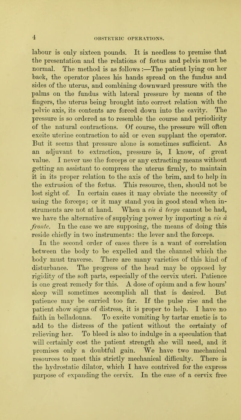 labour is only sixteen pounds. It is needless to premise that the presentation and the relations of foetus and pelvis must he normal. The method is as follows :—The patient lying on her hack, the operator places his hands spread on the fundus and sides of the uterus, and combining downward pressure with the palms on the fundus with lateral pressure by means of the fingers, the uterus being brought into correct relation with the pelvic axis, its contents are forced down into the cavity. The pressure is so ordered as to resemble the course and periodicity of the natural contractions. Of course, the pressure will often excite uterine contraction to aid or even supplant the operator. But it seems that pressure alone is sometimes sufficient. As an adjuvant to extraction, pressure is, I know, of great value. I never use the forceps or any extracting means without getting an assistant to compress the uterus firmly, to maintain it in its proper relation to the axis of the brim, and to help in the extrusion of the foetus. This resource, then, should not be lost sight of. In certain cases it may obviate the necessity of using the forceps; or it may stand you in good stead when in- struments are not at hand. When a vis d tergo cannot be had, we have the alternative of supplying power by importing a vis a /route. In the case we are supposing, the means of doing this reside chiefly in two instruments: the lever and the forceps. In the second order of cases there is a want of correlation between the body to be expelled and the channel which the body must traverse. There are many varieties of this kind of disturbance. The progress of the head may be opposed by rigidity of the soft parts, especially of the cervix uteri. Patience is one great remedy for this. A dose of opium and a few hours' sleep will sometimes accomplish all that is desired. But patience may be carried too far. If the pulse rise and the patient show signs of distress, it is proper to help. I have no faith in belladonna. To excite vomiting by tartar emetic is to add to the distress of the patient without the certainty of relieving her. To bleed is also to indulge in a speculation that will certainly cost the patient strength she will need, and it promises only a doubtful gain. We have two mechanical resources to meet this strictly mechanical difficulty. There is the hydrostatic dilator, which I have contrived for the express purpose of expanding the cervix. In the case of a cervix free