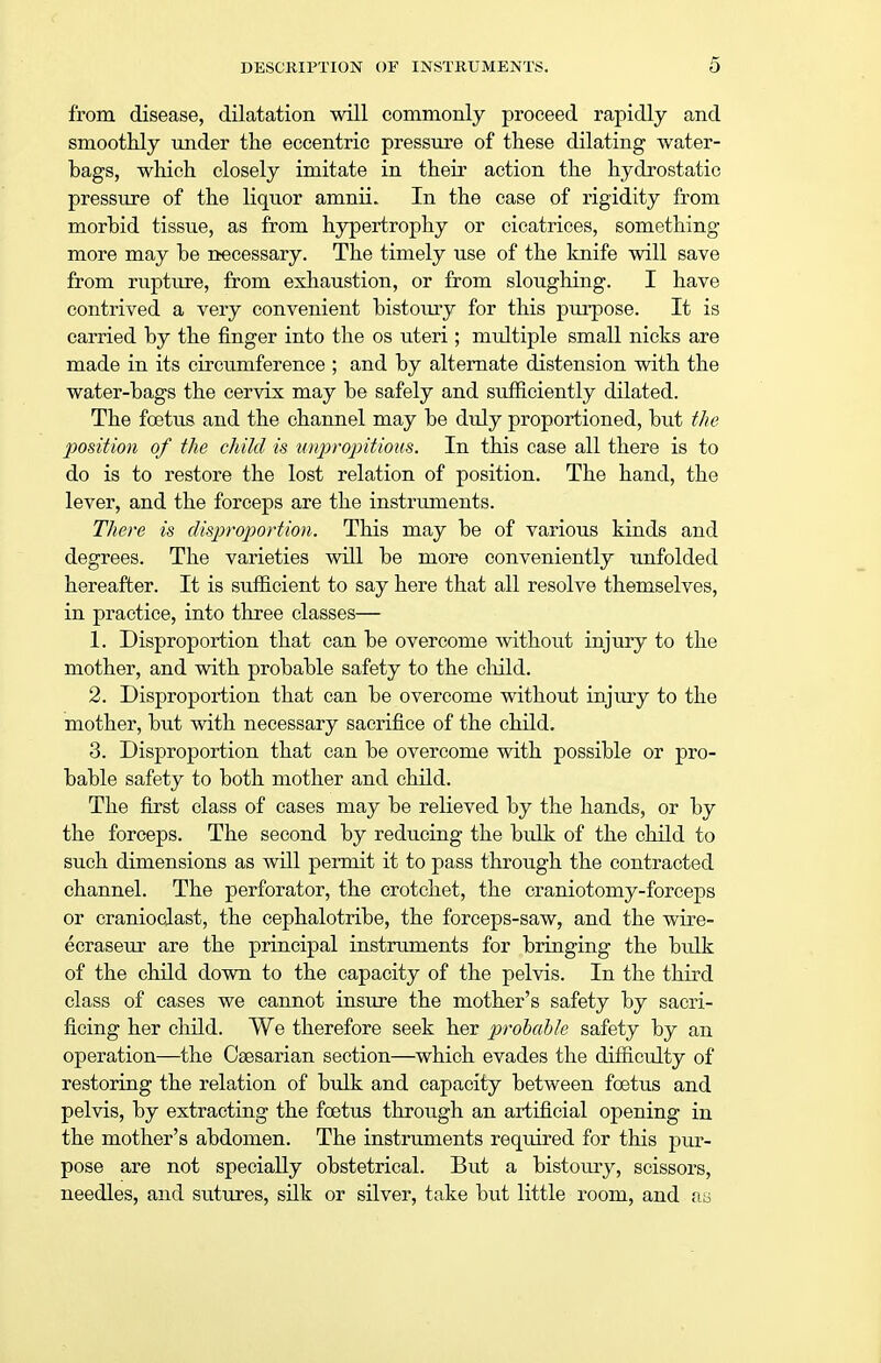 from disease, dilatation will commonly proceed rapidly and smoothly under the eccentric pressure of these dilating water- bags, which closely imitate in their action the hydrostatic pressure of the liquor amnii. In the case of rigidity from morbid tissue, as from hypertrophy or cicatrices, something more may be necessary. The timely use of the knife will save from rupture, from exhaustion, or from sloughing. I have contrived a very convenient bistoury for this purpose. It is carried by the finger into the os uteri ; multiple small nicks are made in its circumference ; and by alternate distension with the water-bags the cervix may be safely and sufficiently dilated. The foetus and the channel may be duly proportioned, but the position of the child is unpropitious. In this case all there is to do is to restore the lost relation of position. The hand, the lever, and the forceps are the instruments. There is disproportion. This may be of various kinds and degrees. The varieties will be more conveniently unfolded hereafter. It is sufficient to say here that all resolve themselves, in practice, into three classes— 1. Disproportion that can be overcome without injury to the mother, and with probable safety to the child. 2. Disproportion that can be overcome without injury to the mother, but with necessary sacrifice of the child. 3. Disproportion that can be overcome with possible or pro- bable safety to both mother and child. The first class of cases may be relieved by the hands, or by the forceps. The second by reducing the bulk of the child to such dimensions as will permit it to pass through the contracted channel. The perforator, the crotchet, the craniotomy-forceps or cranioclast, the cephalotribe, the forceps-saw, and the wire- ecraseur are the principal instruments for bringing the bulk of the child down to the capacity of the pelvis. In the third class of cases we cannot insure the mother's safety by sacri- ficing her child. We therefore seek her probable safety by an operation—the Caesarian section—which evades the difficulty of restoring the relation of bulk and capacity between foetus and pelvis, by extracting the foetus through an artificial opening in the mother's abdomen. The instruments required for this pur- pose are not specially obstetrical. But a bistoury, scissors, needles, and sutures, silk or silver, take but little room, and au