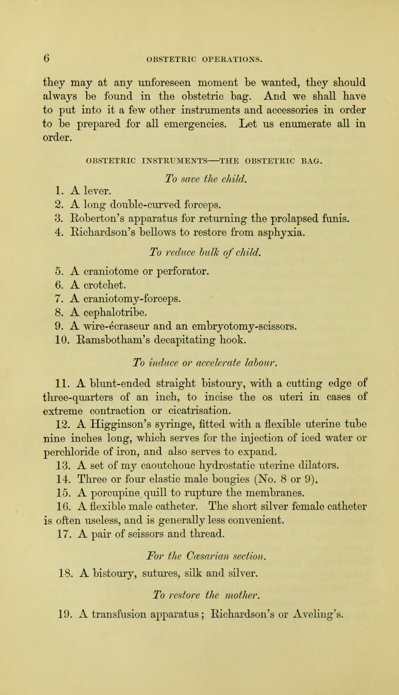 they may at any unforeseen moment be wanted, they should always be found in the obstetric bag. And we shall have to put into it a few other instruments and accessories in order to be prepared for all emergencies. Let us enumerate all in order. OBSTETRIC INSTRUMENTS—THE OBSTETRIC BAG. To save the child. 1. A lever. 2. A long double-curved forceps. 3. Roberton's apparatus for returning the prolapsed funis. 4. Richardson's bellows to restore from asphyxia. To reduce bulk of child. 5. A craniotome or perforator. 6. A crotchet. 7. A craniotomy-forceps. 8. A cephalotribe. 9. A wire-ecraseur and an embryotomy-scissors. 10. Ramsbotham's decapitating hook. To induce or accelerate labour. 11. A blunt-ended straight bistoury, with a cutting edge of three-quarters of an inch, to incise the os uteri in cases of extreme contraction or cicatrisation. 12. A Higginson's syringe, fitted with a flexible uterine tube nine inches long, which serves for the injection of iced water or perchloride of iron, and also serves to expand. 13. A set of my caoutchouc hydrostatic titerine dilators. 14. Three or four elastic male bougies (No. 8 or 9). 15. A porcupine quill to rupture the membranes. 16. A flexible male catheter. The short silver female catheter is often useless, and is generally less convenient. 17. A pair of scissors and thread. For the Caesarian section. 18. A bistoury, sutures, silk and silver. To restore the mother. 19. A transfusion apparatus ; Richardson's or Aveling's.