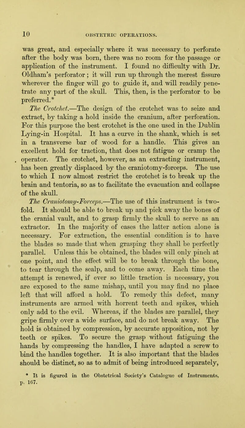 was great, and especially where it was necessary to perforate after the body was born, there was no room for the passage or application of the instrument. I found no difficulty with Dr. Oldham's perforator; it will run up through the merest fissure wherever the finger will go to guide it, and will readily pene- trate any part of the skull. This, then, is the perforator to be preferred.* The Crotchet.—The design of the crotchet was to seize and extract, by taking a hold inside the cranium, after perforation. For this purpose the best crotchet is the one used in the Dublin Lying-in Hospital. It has a curve in the shank, which is set in a transverse bar of wood for a handle. This gives an excellent hold for traction, that does not fatigue or cramp the . operator. The crotchet, however, as an extracting instrument, has been greatly displaced by the craniotomy-forceps. The use to which I now almost restrict the crotchet is to break up the brain and tentoria, so as to facilitate the evacuation and collapse of the skull. The Craniotomy-Forceps.—The use of this instrument is two- fold. It should be able to break up and pick away the bones of the cranial vault, and to grasp firmly the skull to serve as an extractor. In the majority of cases the latter action alone is necessary. For extraction, the essential condition is to have the blades so made that when grasping they shall be perfectly parallel. Unless this be obtained, the blades will only pinch at one point, and the effect will be to break through the bone, to tear through the scalp, and to come away. Each time the attempt is renewed, if ever so little traction is necessary, you are exposed to the same mishap, until you may find no place left that will afford a hold. To remedy this defect, many instruments are armed with horrent teeth and spikes, which only add to the evil. Whereas, if the blades are parallel, they gripe firmly over a wide surface, and do not break away. The hold is obtained by compression, by accurate apposition, not by teeth or spikes. To secure the grasp without fatiguing the hands by compressing the handles, I have adapted a screw to bind the handles together. It is also important that the blades should be distinct, so as to admit of being introduced separately, * It is figured in the Obstetrical Society's Catalogue of Instruments, p. 167.