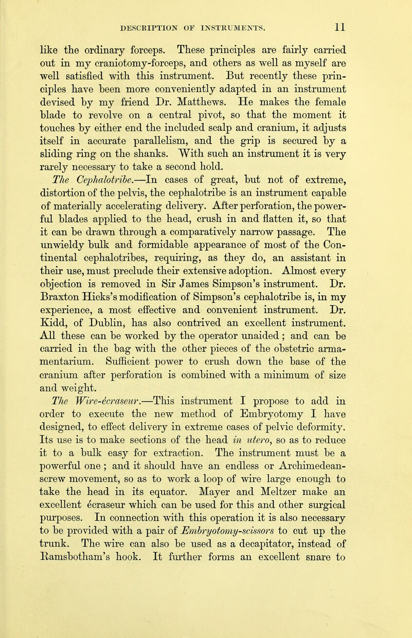 like the ordinary forceps. These principles are fairly carried out in my craniotomy-forceps, and others as well as myself are well satisfied with this instrument. But recently these prin- ciples have heen more conveniently adapted in an instrument devised by my friend Dr. Matthews. He makes the female blade to revolve on a central pivot, so that the moment it touches by either end the included scalp and cranium, it adjusts itself in accurate parallelism, and the grip is secured by a sliding ring on the shanks. With such an instrument it is very rarely necessary to take a second hold. The Cephalotribe.—In cases of great, but not of extreme, distortion of the pelvis, the cephalotribe is an instrument capable of materially accelerating delivery. After perforation, the power- ful blades applied to the head, crush in and flatten it, so that it can be drawn through a comparatively narrow passage. The unwieldy bulk and formidable appearance of most of the Con- tinental cephalotribes, requiring, as they do, an assistant in their use, must preclude their extensive adoption. Almost every objection is removed in Sir James Simpson's instrument. Dr. Braxton Hicks's modification of Simpson's cephalotribe is, in my experience, a most effective and convenient instrument. Dr. Kidd, of Dublin, has also contrived an excellent instrument. All these can be worked by the operator unaided ; and can be carried in the bag with the other pieces of the obstetric arma- mentarium. Sufficient power to crush down the base of the cranium after perforation is combined with a minimum of size and weight. The Wire-ecraseur.—This instrument I propose to add in order to execute the new method of Embryotomy I have designed, to effect delivery in extreme cases of pelvic deformity. Its use is to make sections of the head in utero, so as to reduce it to a bulk easy for extraction. The instrument must be a powerful one ; and it should have an endless or Archimedean- screw movement, so as to work a loop of wire large enough to take the head in its equator. Mayer and Meltzer make an excellent ecraseur which can be used for this and other surgical purposes. In connection with this operation it is also necessary to be provided with a pair of Embryotomy-scissors to cut up the trunk. The wire can also be used as a decapitator, instead of Ramsbotham's hook. It further forms an excellent snare to