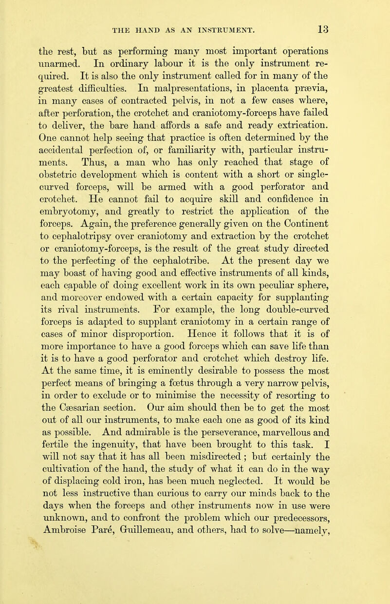 the rest, but as performing many most important operations unarmed. In ordinary labour it is the only instrument re- quired. It is also the only instrument called for in many of the greatest difficulties. In malpresentations, in placenta prsevia, in many cases of contracted pelvis, in not a few cases where, after perforation, the crotchet and craniotomy-forceps have failed to deliver, the bare hand affords a safe and ready extrication. One cannot help seeing that practice is often determined by the accidental perfection of, or familiarity with, particular instru- ments. Thus, a man who has only reached that stage of obstetric development which is content with a short or single- curved forceps, will be armed with a good perforator and crotchet. He cannot fail to acquire skill and confidence in embryotomy, and greatly to restrict the application of the forceps. Again, the preference generally given on the Continent to cephalotripsy over craniotomy and extraction by the crotchet or craniotomy-forceps, is the result of the great study directed to the perfecting of the cephalotribe. At the present day we may boast of having good and effective instruments of all kinds, each capable of doing excellent work in its own peculiar sphere, and moreover endowed with a certain capacity for supplanting its rival instruments. For example, the long double-curved forceps is adapted to supplant craniotomy in a certain range of cases of minor disproportion. Hence it follows that it is of more importance to have a good forceps which can save life than it is to have a good perforator and crotchet which destroy life. At the same time, it is eminently desirable to possess the most perfect means of bringing a foetus through a very narrow pelvis, in order to exclude or to minimise the necessity of resorting to the Caesarian section. Our aim should then be to get the most out of all our instruments, to make each one as good of its kind as possible. And admirable is the perseverance, marvellous and fertile the ingenuity, that have been brought to this task. I will not say that it has all been misdirected ; but certainly the cultivation of the hand, the study of what it can do in the way of displacing cold iron, has been much neglected. It would be not less instructive than curious to carry our minds back to the days when the forceps and other instruments now in use were unknown, and to confront the problem which our predecessors, Ambroise Pare, Ghiillemeau, and others, had to solve—namely,