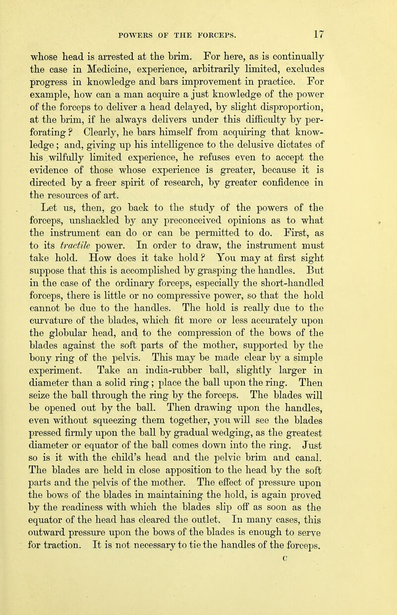 whose head is arrested at the brim. For here, as is continually the case in Medicine, experience, arbitrarily limited, excludes progress in knowledge and bars improvement in practice. For example, how can a man acquire a just knowledge of the power of the forceps to deliver a head delayed, by slight disproportion, at the brim, if he always delivers under this difficulty by per- forating ? Clearly, he bars himself from acquiring that know- ledge ; and, giving up his intelligence to the delusive dictates of his wilfully limited experience, he refuses even to accept the evidence of those whose experience is greater, because it is directed by a freer spirit of research, by greater confidence in the resources of art. Let us, then, go back to the study of the powers of the forceps, unshackled by any preconceived opinions as to what the instrument can do or can be permitted to do. First, as to its tractile power. In order to draw, the instrument must take hold. How does it take hold ? You may at first sight suppose that this is accomplished by grasping the handles. But in the case of the ordinary forceps, especially the short-handled forceps, there is little or no compressive power, so that the hold cannot be due to the handles. The hold is really due to the curvature of the blades, which fit more or less accurately upon the globular head, and to the compression of the bows of the blades against the soft parts of the mother, supported by the bony ring of the pelvis. This may be made clear by a simple experiment. Take an india-rubber ball, slightly larger in diameter than a solid ring; place the ball upon the ring. Then seize the ball through the ring by the forceps. The blades will be opened out by the ball. Then drawing upon the handles, even without squeezing them together, you will see the blades pressed firmly upon the ball by gradual wedging, as the greatest diameter or equator of the ball comes down into the ring. Just so is it with the child's head and the pelvic brim and canal. The blades are held in close apposition to the head by the soft parts and the pelvis of the mother. The effect of pressure upon the bows of the blades in maintaining the hold, is again proved by the readiness with which the blades slip off as soon as the equator of the head has cleared the outlet. In many cases, this outward pressure upon the bows of the blades is enough to serve for traction. It is not necessary to tie the handles of the forceps. c