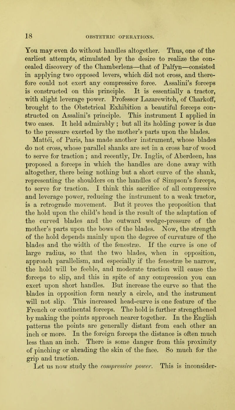 You may even do without handles altogether. Thus, one of the earliest attempts, stimulated by the desire to realize the con- cealed discovery of the Chamberlens—that of Palfyn—consisted in applying two opposed levers, which did not cross, and there- fore could not exert any compressive force. Assalini's forceps is constructed on this principle. It is essentially a tractor, with slight leverage power. Professor Lazarewitch, of Charkoff, brought to the Obstetrical Exhibition a beautiful forceps con- structed on Assalini's principle. This instrument I applied in two cases. It held admirably ; but all its holding power is due to the pressure exerted by the mother's parts upon the blades. Mattei, of Paris, has made another instrument, whose blades do not cross, whose parallel shanks are set in a cross bar of wood to serve for traction ; and recently, Dr. Inglis, of Aberdeen, has proposed a forceps in which the handles are done away with altogether, there being nothing but a short curve of the shank, representing the shoulders on the handles of Simpson's forceps, to serve for traction. I think this sacrifice of all compressive and leverage power, reducing the instrument to a weak tractor, is a retrograde movement. But it proves the proposition that the hold upon the child's head is the result of the adaptation of the curved blades and the outward wedge-pressure of the mother's parts upon the bows of the blades. Now, the strength of the hold depends mainly upon the degree of curvature of the blades and the width of the fenestrse. If the curve is one of large radius, so that the two blades, when in opposition, approach parallelism, and especially if the fenestroe be narrow, the hold will be feeble, and moderate traction will cause the forceps to slip, and this in spite of any compression you can exert upon short handles. But increase the curve so that the blades in opposition form nearly a circle, and the instrument will not slip. This increased head-curve is one feature of the French or continental forceps. The hold is further strengthened by making the points approach nearer together. In the English patterns the points are generally distant from each other an inch or more. In the foreign forceps the distance is often much less than an inch. There is some danger from this proximity of pinching or abrading the skin of the face. So much for the grip and traction. Let us now study the compressive power. Tbis is inconsider-