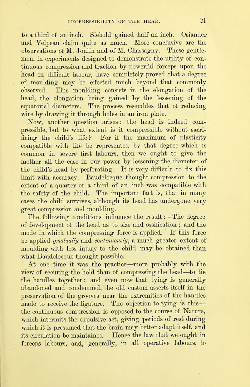 to a third of an inch. Siebold gained half an inch. Osiander and Velpeau claim, quite as much. More conclusive are the observations of M. Joulin and of M. Chassagny. These gentle- men, in experiments designed to demonstrate the utility of con- tinuous compression and traction by powerful forceps upon the head in difficult labour, have completely proved that a degree of moidding may be effected much beyond that commonly observed. This moulding consists in the elongation of the head, the elongation being gained by the lessening of the equatorial diameters. The process resembles that of reducing wire by drawing it through holes in an iron plate. Now, another question arises: the head is indeed com- pressible, but to what extent is it compressible without sacri- ficing the child's life ? For if the maximum of plasticity compatible with life be represented by that degree which is common in severe first labours, then we ought to give the mother all the ease in our power by lessening the diameter of the child's head by perforating. It is very difficult to fix this limit with accuracy. Baudelocque thought compression to the extent of a quarter or a third of an inch was compatible with the safety of the child. The important fact is, that in many cases the child survives, although its head has undergone very great compression and moulding. The following conditions influence the result:—The degree of development of the head as to size and ossification ; and the mode in which the compressing force is applied. If this force be applied gradually and continuously, a much greater extent of moulding with less injury to the child may be obtained than what Baudelocque thought possible. At one time it was the practice—more probably with the view of securing the hold than of compressing the head—to tie the handles together; and even now that tying is generally abandoned and condemned, the old custom asserts itself in the preservation of the grooves near the extremities of the handles made to receive the ligature. The objection to tying is this— the continuous compression is opposed to the course of Nature, which intermits the expulsive act, giving periods of rest during which it is presumed that the brain may better adapt itself, and its circulation be maintained. Hence the law that we ought in forceps labours, and, generally, in all operative labours, to