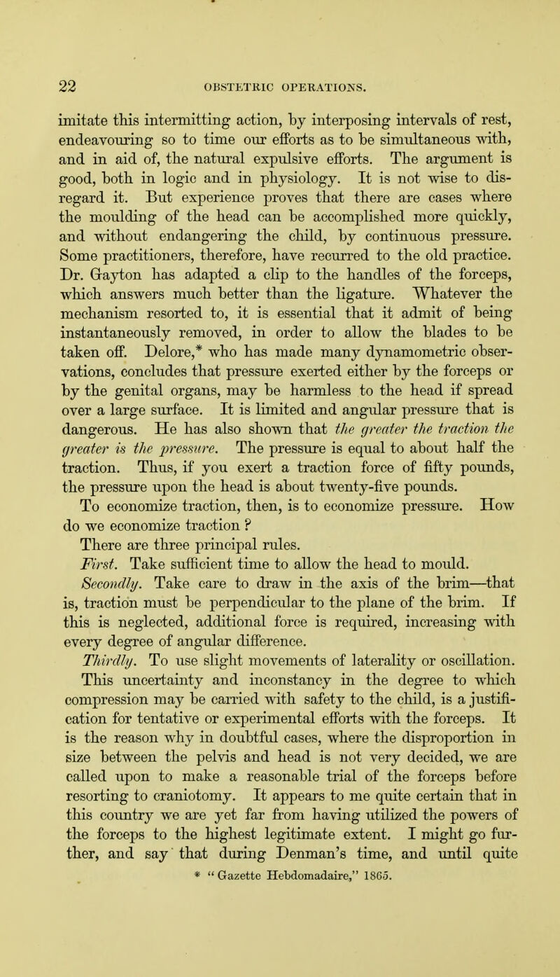 imitate this intermitting action, by interposing intervals of rest, endeavouring so to time our efforts as to be simultaneous with, and in aid of, tbe natural expulsive efforts. The argument is good, both in logic and in physiology. It is not wise to dis- regard it. But experience proves that there are cases where the moulding of the head can be accomplished more quickly, and without endangering the child, by continuous pressure. Some practitioners, therefore, have recurred to the old practice. Dr. (rayton has adapted a clip to the handles of the forceps, which answers much better than the ligature. Whatever the mechanism resorted to, it is essential that it admit of being instantaneously removed, in order to allow the blades to be taken off. Delore,* who has made many dynamometric obser- vations, concludes that pressure exerted either by the forceps or by the genital organs, may be harmless to the head if spread over a large surface. It is limited and angular pressure that is dangerous. He has also shown that the greater the traction the greater is the pressure. The pressure is equal to about half the traction. Thus, if you exert a traction force of fifty pounds, the pressure upon the head is about twenty-five pounds. To economize traction, then, is to economize pressure. How do we economize traction ? There are three principal rules. First. Take sufficient time to allow the head to mould. Secondly. Take care to draw in the axis of the brim—that is, traction must be perpendicular to the plane of the brim. If this is neglected, additional force is required, increasing with every degree of angular difference. Thirdly. To use slight movements of laterality or oscillation. This uncertainty and inconstancy in the degree to which compression may be carried with safety to the child, is a justifi- cation for tentative or experimental efforts with the forceps. It is the reason why in doubtful cases, where the disproportion in size between the pelvis and head is not very decided, we are called upon to make a reasonable trial of the forceps before resorting to craniotomy. It appears to me quite certain that in this country we are yet far from having utilized the powers of the forceps to the highest legitimate extent. I might go fur- ther, and say that during Denman's time, and until quite *  Gazette Hebdomadaire, 1865.