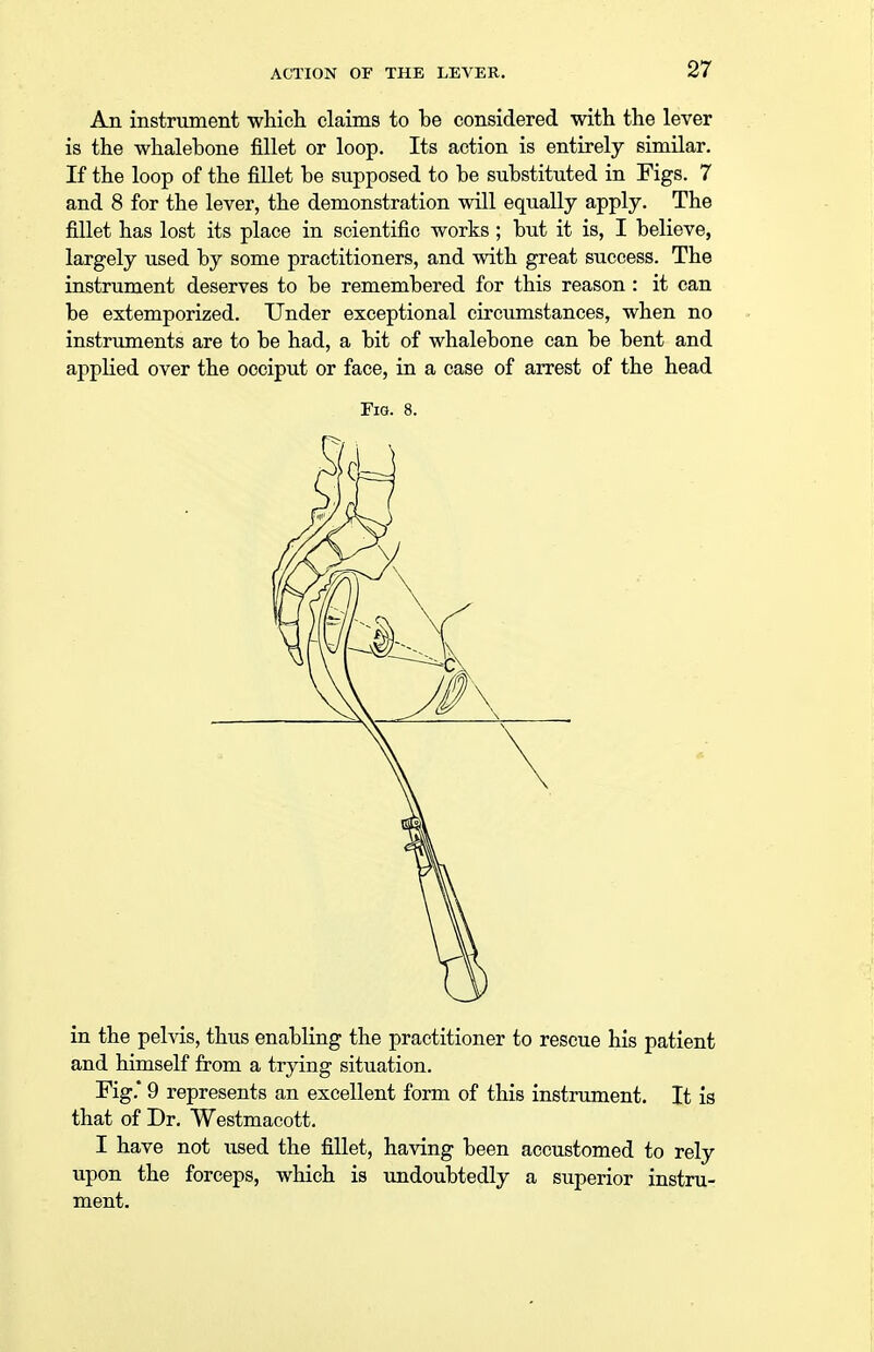 An instrument which claims to he considered with the lever is the whalebone fillet or loop. Its action is entirely similar. If the loop of the fillet be supposed to be substituted in Figs. 7 and 8 for the lever, the demonstration will equally apply. The fillet has lost its place in scientific works ; but it is, I believe, largely used by some practitioners, and with great success. The instrument deserves to be remembered for this reason : it can be extemporized. Under exceptional circumstances, when no instruments are to be had, a bit of whalebone can be bent and applied over the occiput or face, in a case of arrest of the head Fig. 8. in the pelvis, thus enabling the practitioner to rescue his patient and himself from a trying situation. Fig.' 9 represents an excellent form of this instrument. It is that of Dr. Westmacott. I have not used the fillet, having been accustomed to rely upon the forceps, which is undoubtedly a superior instru- ment.