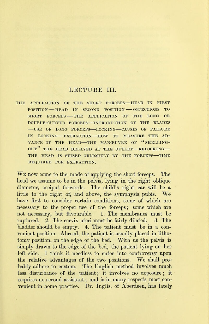 THE APPLICATION OF THE SHORT FORCEPS—HEAD IN FIRST POSITION HEAD IN SECOND POSITION OBJECTIONS TO SHORT FORCEPS THE APPLICATION OF THE LONG OR DOUBLE-CURVED FORCEPS—INTRODUCTION OF THE BLADES USE OF LONG FORCEPS LOCKING CAUSES OF FAILURE IN LOCKING EXTRACTION HOW TO MEASURE THE AD- VANCE OF THE HEAD—THE MANOEUVRE OF  SHELLING- OUT THE HEAD DELAYED AT THE OUTLET—RELOCKING THE HEAD IS SEIZED OBLIQUELY BY THE FORCEPS TIME REQUIRED FOR EXTRACTION. We now come to the mode of applying the short forceps. The head we assume to be in the pelvis, lying in the right oblique diameter, occiput forwards. The child's right ear will be a little to the right of, and above, the symphysis pubis. We have first to consider certain conditions, some of which are necessary to the proper use of the forceps; some which are not necessary, but favourable. 1. The membranes must be ruptured. 2. The cervix uteri must be fairly dilated. 3. The bladder should be empty. 4. The patient must be in a con- venient position. Abroad, the patient is usually placed in litho- tomy position, on the edge of the bed. With us the pelvis is simply drawn to the edge of the bed, the patient lying on her left side. I think it needless to enter into controversy upon the relative advantages of the two positions. We shall pro- bably adhere to custom. The English method involves much less disturbance of the patient; it involves no exposure ; it requires no second assistant; and is in many respects most con- venient in home practice. Dr. Inglis, of Aberdeen, has lately