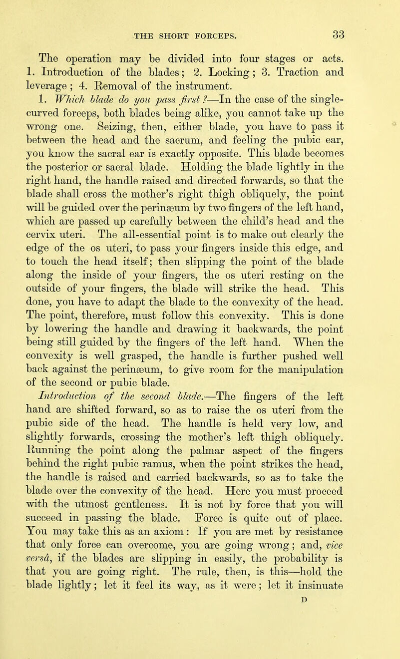 The operation may be divided into four stages or acts. 1. Introduction of the blades; 2. Locking ; 3. Traction and leverage ; 4. Removal of the instrument. 1. Which blade do you pass first?—In the case of the single- curved forceps, both blades being alike, you cannot take up the wrong one. Seizing, then, either blade, you have to pass it between the head and the sacrum, and feeling the pubic ear, you know the sacral ear is exactly opposite. This blade becomes the posterior or sacral blade. Holding the blade lightly in the right hand, the handle raised and directed forwards, so that the blade shall cross the mother's right thigh obliquely, the point will be guided over the perinaeum by two fingers of the left hand, which are passed up carefully between the child's head and the cervix uteri. The all-essential point is to make out clearly the edge of the os uteri, to pass your fingers inside this edge, and to touch the head itself; then slipping the point of the blade along the inside of your fingers, the os uteri resting on the outside of your fingers, the blade will strike the head. This done, you have to adapt the blade to the convexity of the head. The point, therefore, must follow this convexity. This is done by lowering the handle and drawing it backwards, the point being still guided by the fingers of the left hand. When the convexity is well grasped, the handle is further pushed well back against the perinaeum, to give room for the manipulation of the second or pubic blade. Introduction of the second blade.—The fingers of the left hand are shifted forward, so as to raise the os uteri from the pubic side of the head. The handle is held very low, and slightly forwards, crossing the mother's left thigh obliquely. Running the point along the palmar aspect of the fingers behind the right pubic ramus, when the point strikes the head, the handle is raised and carried backwards, so as to take the blade over the convexity of the head. Here you must proceed with the utmost gentleness. It is not by force that you will succeed in passing the blade. Force is quite out of place. You may take this as an axiom: If you are met by resistance that only force can overcome, you are going wrong; and, vice versa, if the blades are slipping in easily, the probability is that you are going right. The rule, then, is this—hold the blade lightly; let it feel its way, as it were; let it insinuate D