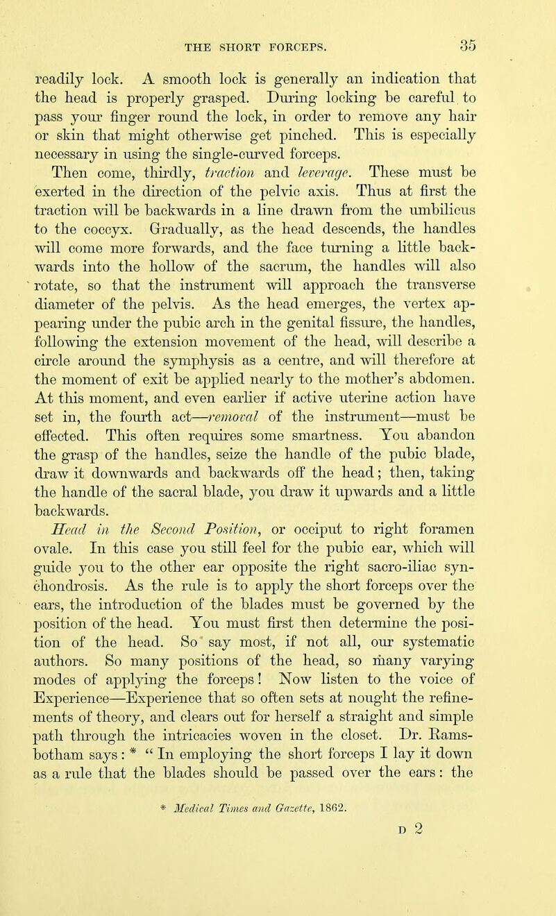 readily lock. A smooth lock is generally an indication that the head is properly grasped. During locking be careful to pass your finger round the lock, in order to remove any hair or skin that might otherwise get pinched. This is especially necessary in using the single-curved forceps. Then come, thirdly, traction and leverage. These must be exerted in the direction of the pelvic axis. Thus at first the traction will be backwards in a line drawn from the umbilicus to the coccyx. Gradually, as the head descends, the handles will come more forwards, and the face turning a little back- wards into the hollow of the sacrum, the handles will also rotate, so that the instrument will approach the transverse diameter of the pelvis. As the head emerges, the vertex ap- pearing under the pubic arch in the genital fissure, the handles, following the extension movement of the head, will describe a circle around the symphysis as a centre, and will therefore at the moment of exit be applied nearly to the mother's abdomen. At this moment, and even earlier if active uterine action have set in, the fourth act—removal of the instrument—must be effected. This often reqiiires some smartness. You abandon the grasp of the handles, seize the handle of the pubic blade, draw it downwards and backwards off the head; then, taking the handle of the sacral blade, you draw it upwards and a little backwards. Head in the Second Position, or occiput to right foramen ovale. In this case you still feel for the pubic ear, which will guide you to the other ear opposite the right sacro-iliac syn- chondrosis. As the rule is to apply the short forceps over the ears, the introduction of the blades must be governed by the position of the head. You must first then determine the posi- tion of the head. So say most, if not all, our systematic authors. So many positions of the head, so many varying modes of applying the forceps! Now listen to the voice of Experience—Experience that so often sets at nought the refine- ments of theory, and clears out for herself a straight and simple path through the intricacies woven in the closet. Dr. Rams- botham says: * In employing the short forceps I lay it down as a rule that the blades should be passed over the ears: the * Medical Times and Gazette, 1862. D 2