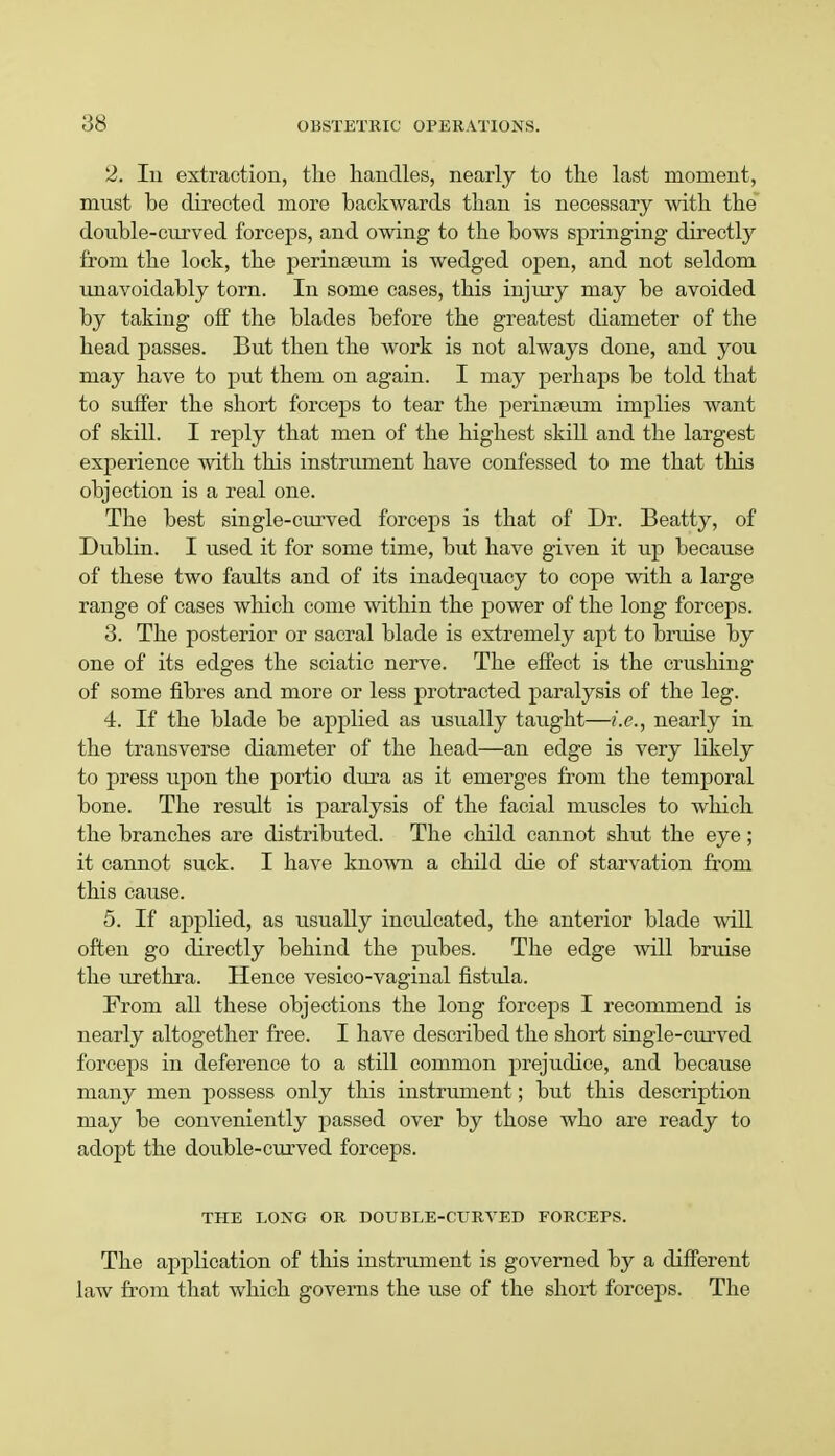 2. Iu extraction, the handles, nearly to the last moment, must be directed more backwards than is necessary with the double-curved forceps, and owing to the bows springing directly from the lock, the perinseum is wedged open, and not seldom unavoidably torn. In some cases, this injmy may be avoided by taking off the blades before the greatest diameter of the head passes. But then the work is not always done, and you may have to put them on again. I may perhaps be told that to suffer the short forceps to tear the perinseum implies want of skill. I reply that men of the highest skill and the largest experience with this instrument have confessed to me that this objection is a real one. The best single-curved forceps is that of Dr. Beatty, of Dublin. I used it for some time, but have given it up because of these two faults and of its inadequacy to cope with a large range of cases which come within the power of the long forceps. 3. The posterior or sacral blade is extremely apt to bruise by one of its edges the sciatic nerve. The effect is the crushing of some fibres and more or less protracted paralysis of the leg. 4. If the blade be applied as usually taught—i.e., nearly in the transverse diameter of the head—an edge is very likely to press upon the portio dimi as it emerges from the temporal bone. The result is paralysis of the facial muscles to which the branches are distributed. The child cannot shut the eye; it cannot suck. I have known a child die of starvation from this cause. 5. If applied, as usually inculcated, the anterior blade will often go directly behind the pubes. The edge will bruise the urethra. Hence vesico-vaginal fistula. From all these objections the long forceps I recommend is nearly altogether free. I have described the short single-curved forceps in deference to a still common prejudice, and because many men possess only this instrument; but this description may be conveniently passed over by those who are ready to adopt the double-curved forceps. THE LONG OR DOUBLE-CURVED FORCEPS. The application of this instrument is governed by a different law from that which governs the use of the short forceps. The