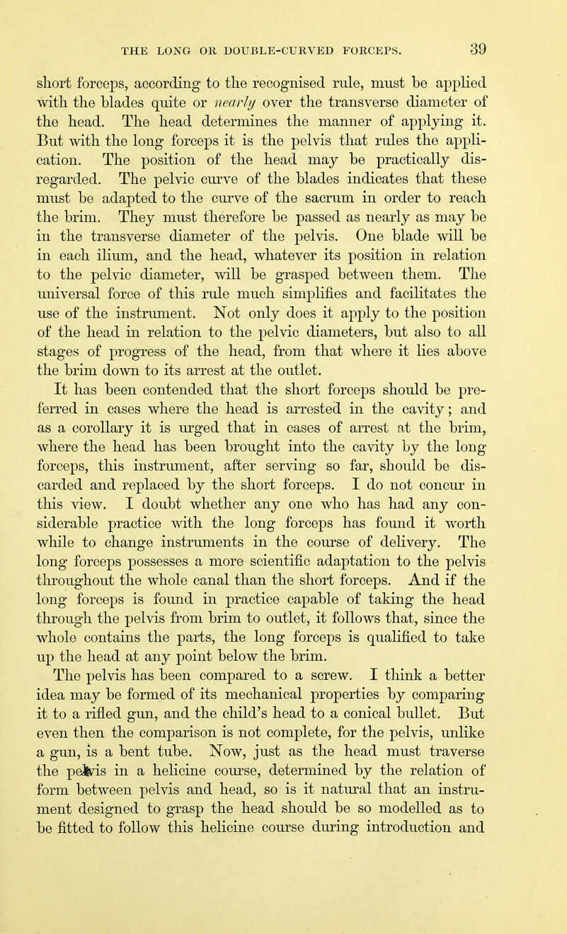 short forceps, according to the recognised rule, must be applied with the blades quite or nearly over the transverse diameter of the head. The head determines the manner of applying it. But with the long forceps it is the pelvis that rules the appli- cation. The position of the head may be practically dis- regarded. The pelvic curve of the blades indicates that these must be adapted to the curve of the sacrum in order to reach the brim. They must therefore be passed as nearly as may be in the transverse diameter of the pelvis. One blade will be in each ilium, and the head, whatever its position in relation to the pelvic diameter, will be grasped between them. The universal force of this rule much simplifies and facilitates the use of the instrument. Not only does it apply to the position of the head in relation to the pelvic diameters, but also to all stages of progress of the head, from that where it lies above the brim down to its arrest at the outlet. It has been contended that the short forceps should be pre- ferred in cases where the head is arrested in the cavity; and as a corollary it is urged that in cases of arrest at the brim, where the head has been brought into the cavity by the long forceps, this instrument, after serving so far, should be dis- carded and replaced by the short forceps. I do not concur in this view. I doubt whether any one who has had any con- siderable practice with the long forceps has found it worth while to change instruments in the course of delivery. The long forceps possesses a more scientific adaptation to the pelvis throughout the whole canal than the short forceps. And if the long forceps is found in practice capable of taking the head through the pelvis from brim to outlet, it follows that, since the whole contains the parts, the long forceps is qualified to take up the head at any point below the brim. The pelvis has been compared to a screw. I think a better idea may be formed of its mechanical properties by comparing it to a rifled gun, and the child's head to a conical bullet. But even then the comparison is not complete, for the pelvis, unlike a gun, is a bent tube. Now, just as the head must traverse the pateds in a helicine course, determined by the relation of form between pelvis and head, so is it natural that an instru- ment designed to grasp the head should be so modelled as to be fitted to follow this helicine course during introduction and