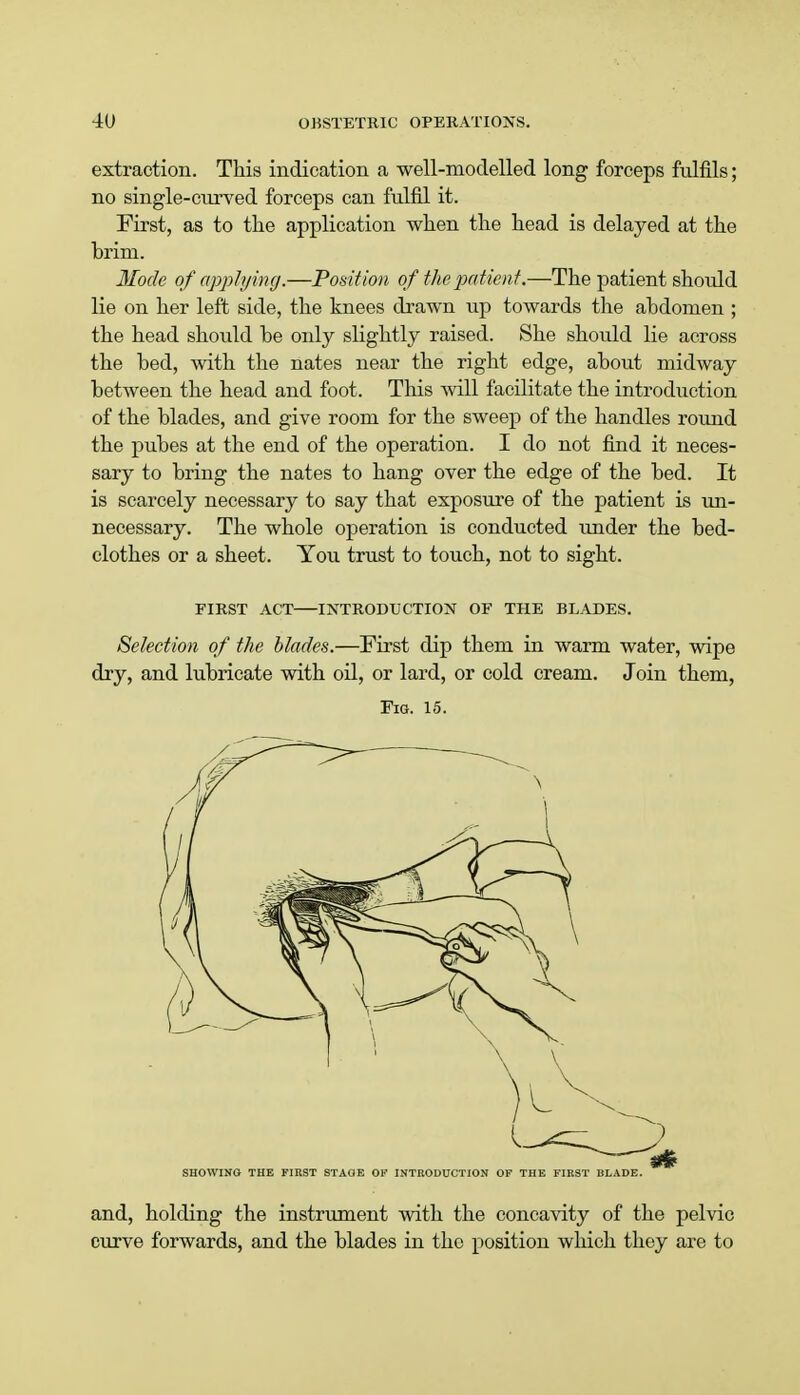 extraction. This indication a well-modelled long forceps fulfils; no single-curved forceps can fulfil it. First, as to the application when the head is delayed at the brim. Mode of applying.—Position of the patient.—The patient should lie on her left side, the knees drawn up towards the abdomen ; the head should be only slightly raised. She should lie across the bed, with the nates near the right edge, about midway between the head and foot. This will facilitate the introduction of the blades, and give room for the sweep of the handles round the pubes at the end of the operation. I do not find it neces- sary to bring the nates to hang over the edge of the bed. It is scarcely necessary to say that exposure of the patient is un- necessary. The whole operation is conducted under the bed- clothes or a sheet. You trust to touch, not to sight. FIRST ACT INTRODUCTION OF THE BLADES. Selection of the blades.—First dip them in warm water, wipe dry, and lubricate with oil, or lard, or cold cream. Join them, Fig. 15. SHOWING THE FIRST STAGE OF INTRODUCTION OF THE FIRST BLADE. and, holding the instrument with the concavity of the pelvic curve forwards, and the blades in the position which they are to