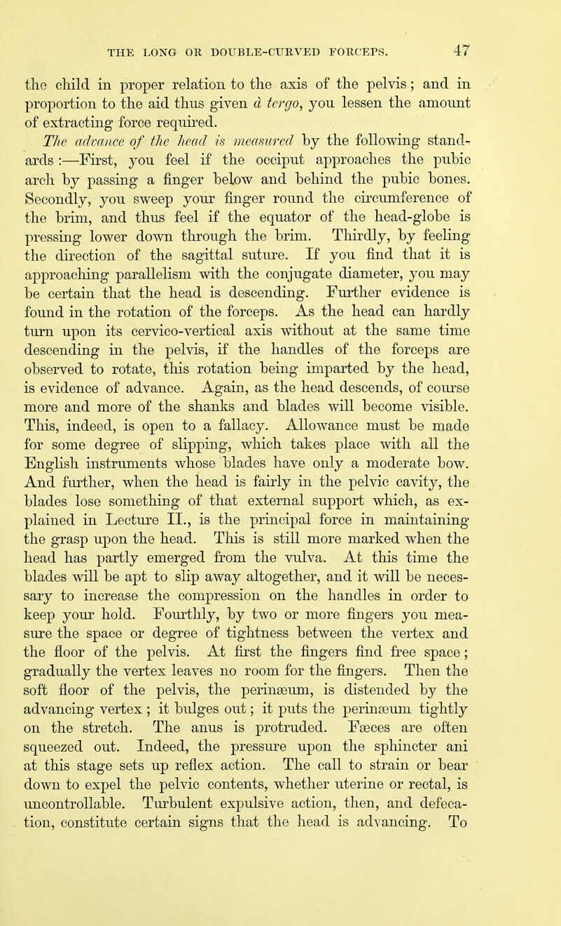 the child in proper relation to the axis of the pelvis; and in proportion to the aid thus given d tergo, you lessen the amount of extracting force required. The advance of the head is measured by the following stand- ards :—First, you feel if the occiput approaches the pubic arch by passing a finger below and behind the pubic bones. Secondly, you sweep your finger round the circumference of the brim, and thus feel if the equator of the head-globe is pressing lower down through the brim. Thirdly, by feeling the direction of the sagittal suture. If you find that it is approaching parallelism with the conjugate diameter, you may be certain that the head is descending. Further evidence is found in the rotation of the forceps. As the head can hardly turn upon its cervico-vertical axis without at the same time descending in the pelvis, if the handles of the forceps are observed to rotate, this rotation being imparted by the head, is evidence of advance. Again, as the head descends, of course more and more of the shanks and blades will become visible. This, indeed, is open to a fallacy. Allowance must be made for some degree of slipping, which takes place with all the English instruments whose blades have only a moderate bow. And further, when the head is fairly in the pelvic cavity, the blades lose something of that external support which, as ex- plained in Lecture II., is the principal force in maintaining the grasp upon the head. This is still more marked when the head has partly emerged from the vulva. At this time the blades will be apt to slip away altogether, and it will be neces- sary to increase the compression on the handles in order to keep your hold. Fourthly, by two or more fingers you mea- sure the space or degree of tightness between the vertex and the floor of the pelvis. At first the fingers find free space; gradually the vertex leaves no room for the fingers. Then the soft floor of the pelvis, the perinseuin, is distended by the advancing vertex ; it bulges out; it puts the perinseum tightly on the stretch. The anus is protruded. Fseces are often squeezed out. Indeed, the pressure upon the sphincter ani at this stage sets up reflex action. The call to strain or bear clown to expel the pelvic contents, whether uterine or rectal, is uncontrollable. Turbulent expulsive action, then, and defeca- tion, constitute certain signs that the head is advancing. To