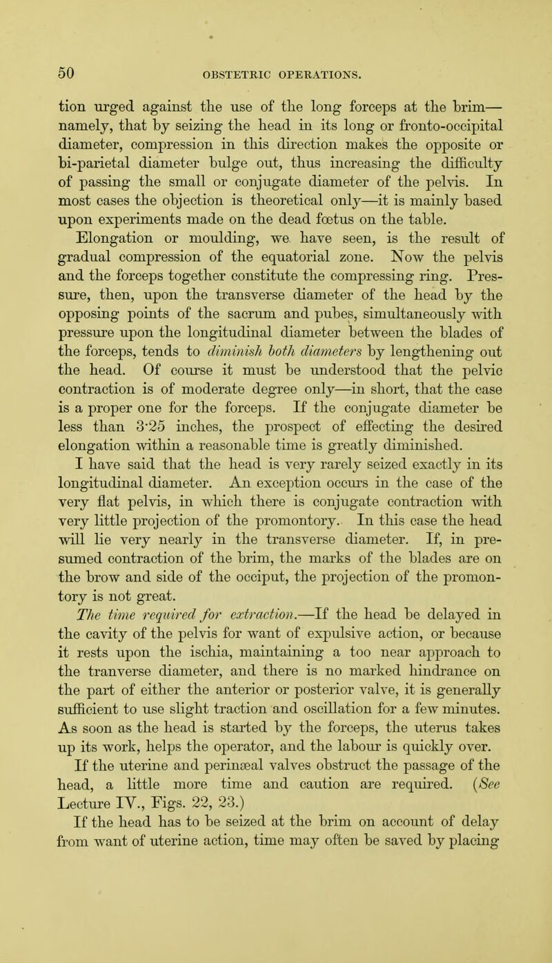 tion urged against the use of the long forceps at the brim— namely, that by seizing the head in its long or fronto-occipital diameter, compression in this direction makes the opposite or bi-parietal diameter bulge out, thus increasing the difficulty of passing the small or conjugate diameter of the pelvis. In most cases the objection is theoretical only—it is mainly based upon experiments made on the dead foetus on the table. Elongation or moulding, we. have seen, is the residt of gradual compression of the equatorial zone. Now the pelvis and the forceps together constitute the compressing ring. Pres- sure, then, upon the transverse diameter of the head by the opposing points of the sacrum and pubes, simultaneously with pressure upon the longitudinal diameter between the blades of the forceps, tends to diminish both diameters by lengthening out the head. Of course it must be understood that the pelvic contraction is of moderate degree only—in short, that the case is a proper one for the forceps. If the conjugate diameter be less than 325 inches, the prospect of effecting the desired elongation within a reasonable time is greatly diminished. I have said that the head is very rarely seized exactly in its longitudinal diameter. An exception occurs in the case of the very flat pelvis, in which there is conjugate contraction with very little projection of the promontory. In this case the head will lie very nearly in the transverse diameter. If, in pre- sumed contraction of the brim, the marks of the blades are on the brow and side of the occiput, the projection of the promon- tory is not great. The time required for extraction.—If the head be delayed in the cavity of the pelvis for want of expulsive action, or because it rests upon the ischia, maintaining a too near approach to the tranverse diameter, and there is no marked hindrance on the part of either the anterior or posterior valve, it is generally sufficient to use slight traction and oscillation for a few minutes. As soon as the head is started by the forceps, the uterus takes up its work, helps the operator, and the labour is quickly over. If the uterine and perinseal valves obstruct the passage of the head, a little more time and caution are required. (See Lecture IV., Figs. 22, 23.) If the head has to be seized at the brim on account of delay from want of uterine action, time may often be saved by placing