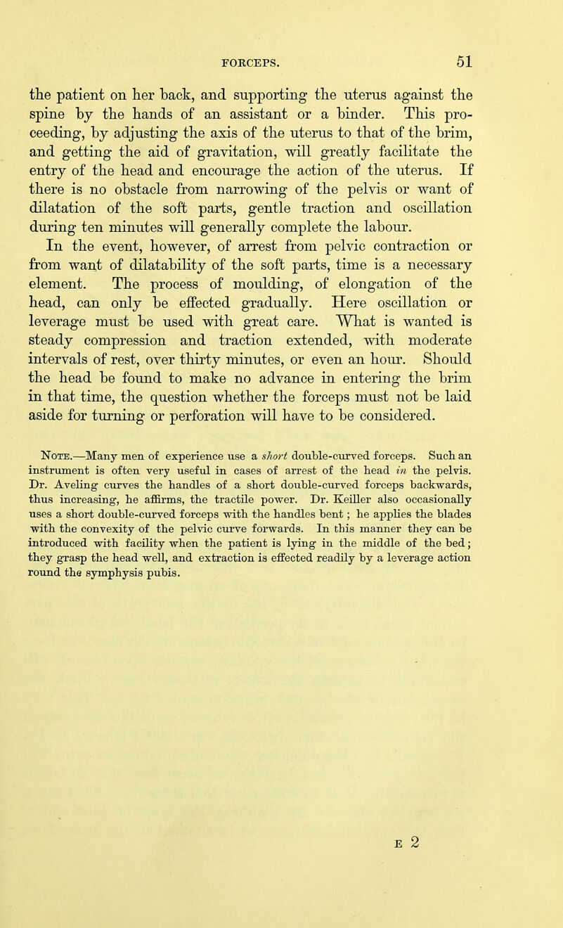 the patient on her back, and supporting the uterus against the spine by the hands of an assistant or a binder. This pro- ceeding, by adjusting the axis of the uterus to that of the brim, and getting the aid of gravitation, will greatly facilitate the entry of the head and encourage the action of the uterus. If there is no obstacle from narrowing of the pelvis or want of dilatation of the soft parts, gentle traction and oscillation during ten minutes will generally complete the labour. In the event, however, of arrest from pelvic contraction or from want of dilatability of the soft parts, time is a necessary element. The process of moulding, of elongation of the head, can only be effected gradually. Here oscillation or leverage must be used with great care. What is wanted is steady compression and traction extended, with moderate intervals of rest, over thirty minutes, or even an hour. Should the head be found to make no advance in entering the brim in that time, the question whether the forceps must not be laid aside for turning or perforation will have to be considered. Note.—Many men of experience use a short double-curved forceps. Such an instrument is often very useful in cases of arrest of the head in the pelvis. Dr. Aveling curves the handles of a short double-curved forceps backwards, thus increasing, he affirms, the tractile power. Dr. Keiller also occasionally uses a short double-curved forceps with the handles bent; he applies the blades with the convexity of the pelvic curve forwards. In this manner they can be introduced with facility when the patient is lying in the middle of the bed; they grasp the head well, and extraction is effected readily by a leverage action round the symphysis pubis.