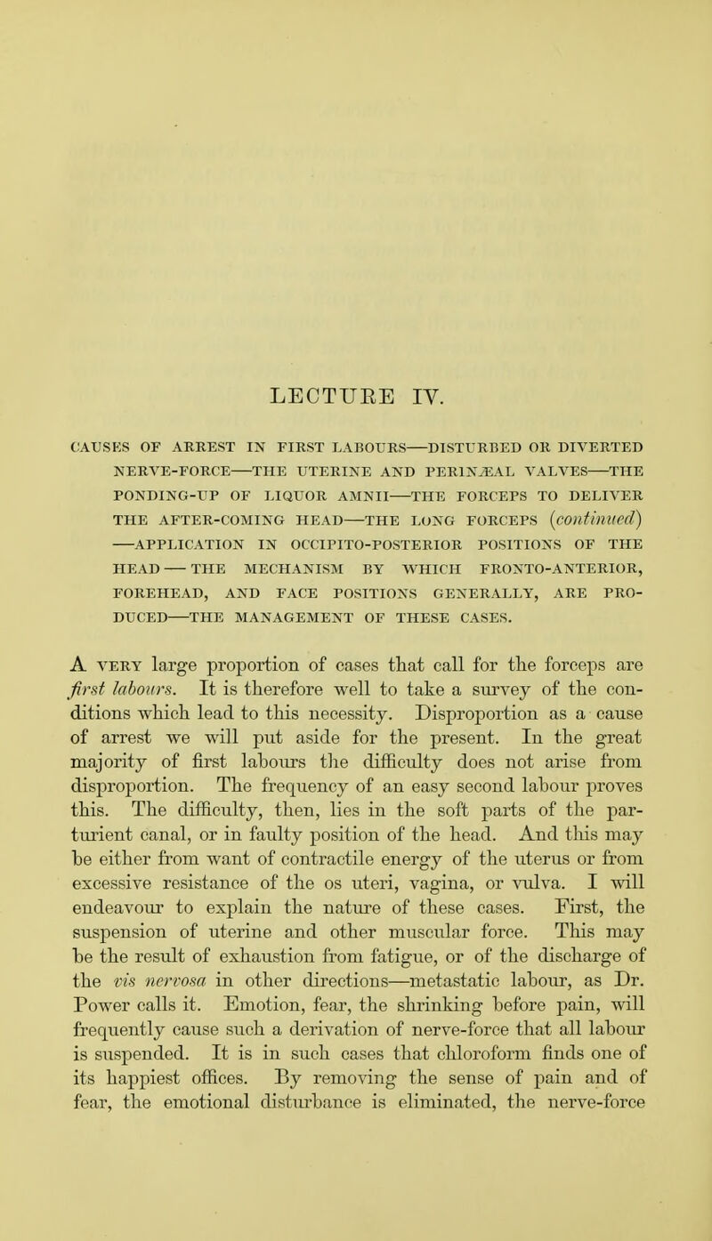 LECTURE IV. CAUSES OF ARREST IN FIRST LABOURS DISTURBED OR DIVERTED NERVE-FORCE THE UTERINE AND PERlNvEAL VALVES THE PONDING-UP OF LIQUOR AMNII THE FORCEPS TO DELIVER THE AFTER-COMING HEAD THE LONG FORCEPS (continued) APPLICATION IN OCCTPITO-POSTERIOR POSITIONS OF THE HEAD THE MECHANISM BY WHICH FRONTO-ANTERIOR, FOREHEAD, AND FACE POSITIONS GENERALLY, ARE PRO- DUCED THE MANAGEMENT OF THESE CASES. A very large proportion of cases that call for the forceps are first labours. It is therefore well to take a survey of the con- ditions which lead to this necessity. Disproportion as a cause of arrest we will put aside for the present. In the great majority of first labours the difficulty does not arise from disproportion. The frequency of an easy second labour proves this. The difficulty, then, lies in the soft parts of the par- turient canal, or in faulty position of the head. And this may be either from want of contractile energy of the uterus or from excessive resistance of the os uteri, vagina, or vulva. I will endeavour to explain the nature of these cases. First, the suspension of uterine and other muscular force. This may be the result of exhaustion from fatigue, or of the discharge of the vis nervosa in other directions—metastatic labour, as Dr. Power calls it. Emotion, fear, the shrinking before pain, will frequently cause such a derivation of nerve-force that all labour is suspended. It is in such cases that chloroform finds one of its happiest offices. By removing the sense of pain and of fear, the emotional distmhance is eliminated, the nerve-force