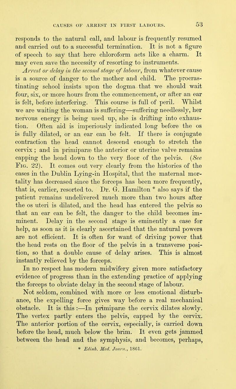 responds to the natural call, and labour is frequently resumed and carried out to a successful termination. It is not a figure of speech to say that here chloroform acts like a charm. It may even save the necessity of resorting to instruments. Arrest or delay in the second stage of labour, from whatever cause is a source of danger to the mother and child. The procras- tinating school insists upon the dogma that we should wait four, six, or more hours from the commencement, or after an ear is felt, before interfering. This course is full of peril. Whilst we are waiting the woman is suffering—suffering needlessly, her nervous energy is being used up, she is drifting into exhaus- tion. Often aid is imperiously indicated long before the os is fully dilated, or an ear can be felt. If there is conjugate contraction the head cannot descend enough to stretch the cervix ; and in primiparse the anterior or uterine valve remains capping the head down to the very floor of the pelvis. (See Fig. 22). It comes out very clearly from the histories of the cases in the Dublin Lying-in Hospital, that the maternal mor- tality has decreased since the forceps has been more frequently, that is, earlier, resorted to. Dr. Gr. Hamilton * also says if the patient remains undelivered much more than two hours after the os uteri is dilated, and the head has entered the pelvis so that an ear can be felt, the danger to the child becomes im- minent. Delay in the second stage is eminently a case for help, as soon as it is clearly ascertained that the natural powers are not efficient. It is often for want of driving power that the head rests on the floor of the pelvis in a transverse posi- tion, so that a double cause of delay arises. This is almost instantly relieved by the forceps. In no respect has modern midwifery given more satisfactory evidence of progress than in the extending practice of applying the forceps to obviate delay in the second stage of labour. Not seldom, combined with more or less emotional disturb- ance, the expelling force gives way before a real mechanical obstacle. It is this :—In primiparse the cervix dilates slowly. The vertex partly enters the pelvis, capped by the cervix. The anterior portion of the cervix, especially, is carried down before the head, much below the brim. It even gets jammed between the head and the symphysis, and becomes, perhaps, * Edinb. Med. Journ., 1861.