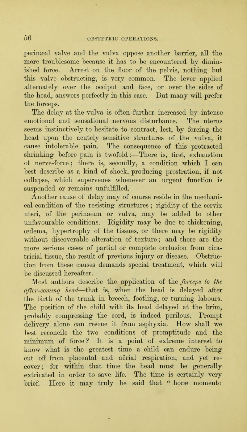 perinteal valve and the vulva oppose another barrier, all the more troublesome because it has to be encountered by dimin- ished force. Arrest on the floor of the pelvis, nothing but this valve obstructing, is very common. The lever applied alternately over the occiput and face, or over the sides of the head, answers perfectly in this case. But many will prefer the forceps. The delay at the vulva is often further increased by intense emotional and sensational nervous disturbance. The uterus seems instinctively to hesitate to contract, lest, by forcing the head upon the acutely sensitive structures of the vulva, it cause intolerable pain. The consequence of this protracted shrinking before pain is twofold:—There is, first, exhaustion of nerve-force ; there is, secondly, a condition which I can best describe as a kind of shock, producing prostration, if not collapse, which supervenes whenever an urgent function is suspended or remains unfulfilled. Another cause of delay may of course reside in the mechani- cal condition of the resisting structures ; rigidity of the cervix uteri, of the perinaeum or vulva, may be added to other unfavourable conditions. Rigidity may be due to thickening, oedema, hypertrophy of the tissues, or there may be rigidity without discoverable alteration of texture; and there are the more serious cases of partial or complete occlusion from cica- tricial tissue, the result of previous injury or disease. Obstruc- tion from these causes demands special treatment, which will be discussed hereafter. Most authors describe the application of the forceps to the after-coming head—that is, when the head is delayed after the birth of the trunk in breech, footling, or turning labours. The position of the child with its head delayed at the brim, probably compressing the cord, is indeed perilous. Prompt delivery alone can rescue it from asphyxia. How shall we best reconcile the two conditions of promptitude and the minimum of force ? It is a point of extreme interest to know what is the greatest time a child can endure being cut off from placental and aerial respiration, and yet re- cover ; for within that time the head must be generally extricated in order to save life. The time is certainly very brief. Here it may truly be said that  horse momento