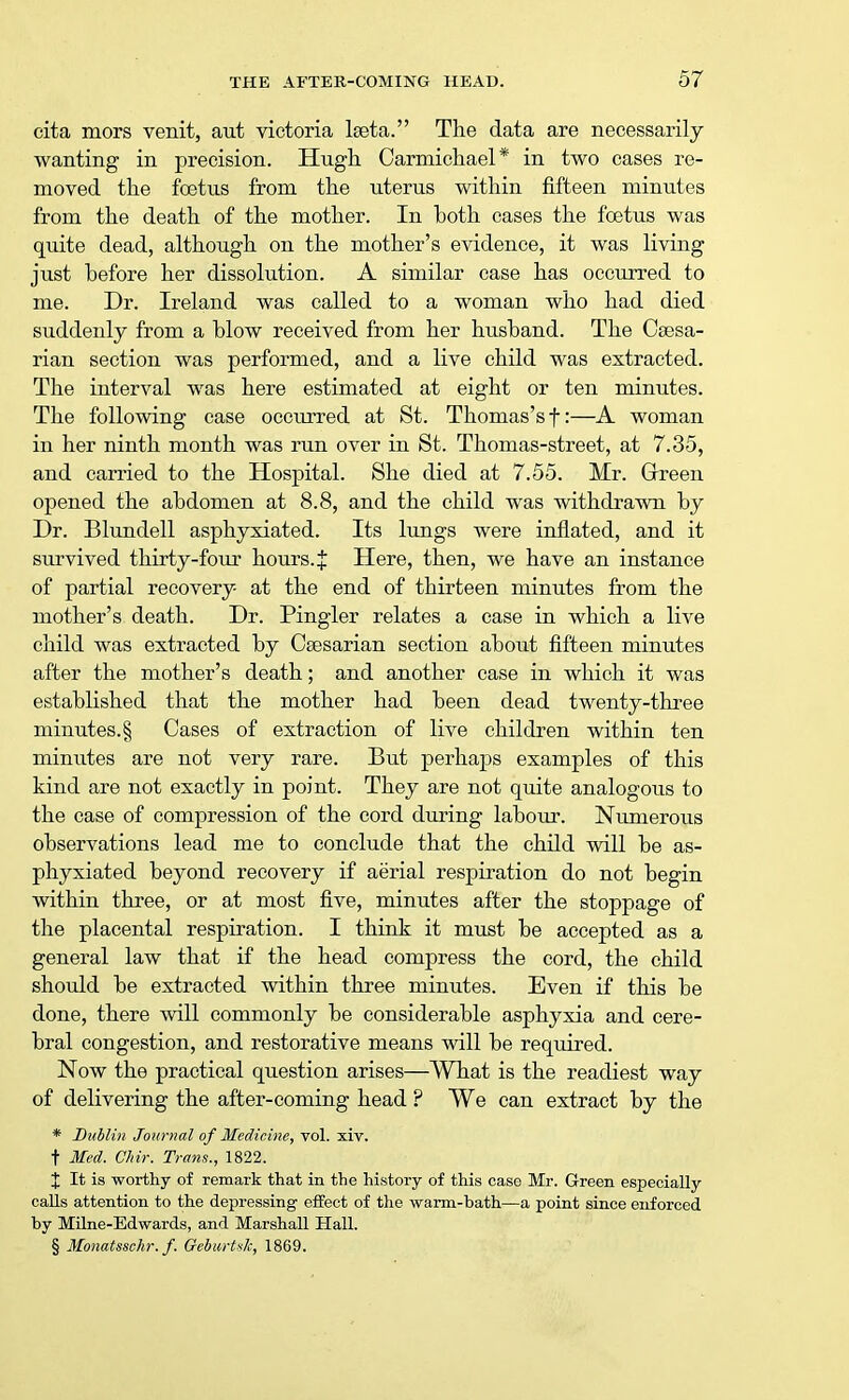 cita mors venit, aut victoria lseta. The data are necessarily wanting in precision. Hugh Carmichael* in two cases re- moved the foetus from the uterus within fifteen minutes from the death of the mother. In both cases the foetus was quite dead, although on the mother's evidence, it was living just before her dissolution. A similar case has occurred to me. Dr. Ireland was called to a woman who had died suddenly from a blow received from her husband. The Caesa- rian section was performed, and a live child was extracted. The interval was here estimated at eight or ten minutes. The following case occurred at St. Thomas's f:—A woman in her ninth month was run over in St. Thomas-street, at 7.35, and carried to the Hospital. She died at 7.55. Mr. Green opened the abdomen at 8.8, and the child was withdrawn by Dr. Blundell asphyxiated. Its lungs were inflated, and it survived thirty-four hours. X Here, then, we have an instance of partial recovery at the end of thirteen minutes from the mother's death. Dr. Pingler relates a case in which a live child was extracted by Caesarian section about fifteen minutes after the mother's death; and another case in which it was established that the mother had been dead twenty-three minutes. § Cases of extraction of live children within ten minutes are not very rare. But perhaps examples of this kind are not exactly in point. They are not quite analogous to the case of compression of the cord during labour. Numerous observations lead me to conclude that the child will be as- phyxiated beyond recovery if aerial respiration do not begin within three, or at most five, minutes after the stoppage of the placental respiration. I think it must be accepted as a general law that if the head compress the cord, the child should be extracted within three minutes. Even if this be done, there will commonly be considerable asphyxia and cere- bral congestion, and restorative means will be required. Now the practical question arises—What is the readiest way of delivering the after-coming head ? We can extract by the * Dublin Journal of Medicine, vol. xiv. t Med. Chir. Trans., 1822. X It is worthy of remark that in the history of this case Mr. Green especially calls attention to the depressing effect of the warm-bath—a point since enforced by Milne-Edwards, and Marshall Hall. § Monatsschr.f. Qebwrtsk, 1869.