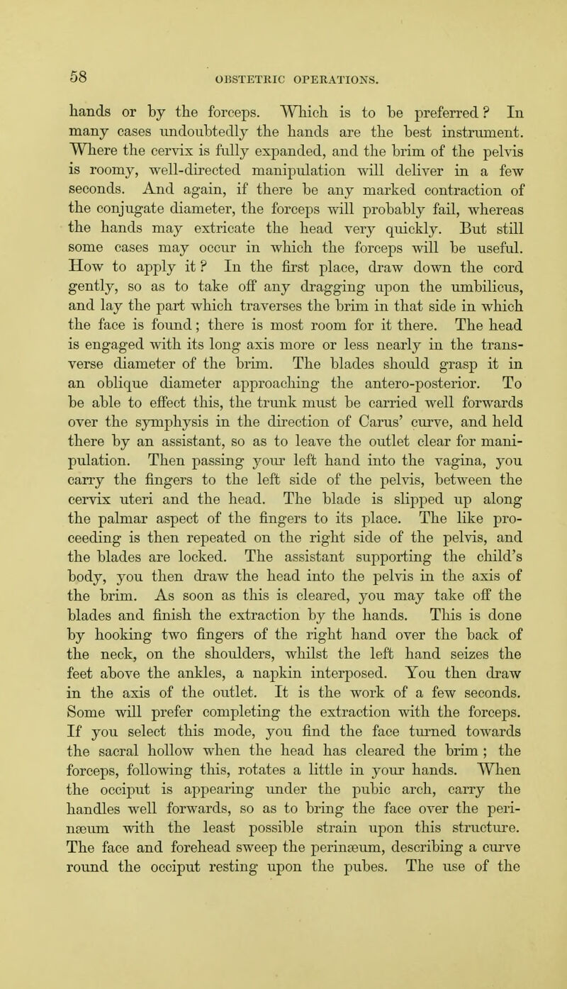 hands or by the forceps. Which is to be preferred ? In many cases undoubtedly the hands are the best instrument. Where the cervix is fully expanded, and the brim of the pelvis is roomy, well-directed manipidation will deliver in a few seconds. And again, if there be any marked contraction of the conjugate diameter, the forceps will probably fail, whereas the hands may extricate the head very quickly. But still some cases may occur in which the forceps will be usefid. How to apply it ? In the first place, draw down the cord gently, so as to take off any dragging upon the umbilicus, and lay the part which traverses the brim in that side in which the face is found; there is most room for it there. The head is engaged with its long axis more or less nearly in the trans- verse diameter of the brim. The blades should grasp it in an oblique diameter approaching the antero-posterior. To be able to effect this, the trunk must be carried well forwards over the symphysis in the direction of Cams' curve, and held there by an assistant, so as to leave the outlet clear for mani- pulation. Then passing your left hand into the vagina, you carry the fingers to the left side of the pelvis, between the cervix uteri and the head. The blade is slipped up along the palmar aspect of the fingers to its place. The like pro- ceeding is then repeated on the right side of the pelvis, and the blades are locked. The assistant supporting the child's body, you then draw the head into the pelvis in the axis of the brim. As soon as this is cleared, you may take off the blades and finish the extraction by the hands. This is done by hooking two fingers of the right hand over the back of the neck, on the shoulders, whilst the left hand seizes the feet above the ankles, a napkin interposed. You then draw in the axis of the outlet. It is the work of a few seconds. Some will prefer completing the extraction with the forceps. If you select this mode, you find the face turned towards the sacral hollow when the head has cleared the brim; the forceps, following this, rotates a little in your hands. When the occiput is appearing under the pubic arch, carry the handles well forwards, so as to bring the face over the peri- nseum with the least possible strain upon this structure. The face and forehead sweep the perinaeum, describing a curve round the occiput resting upon the pubes. The use of the