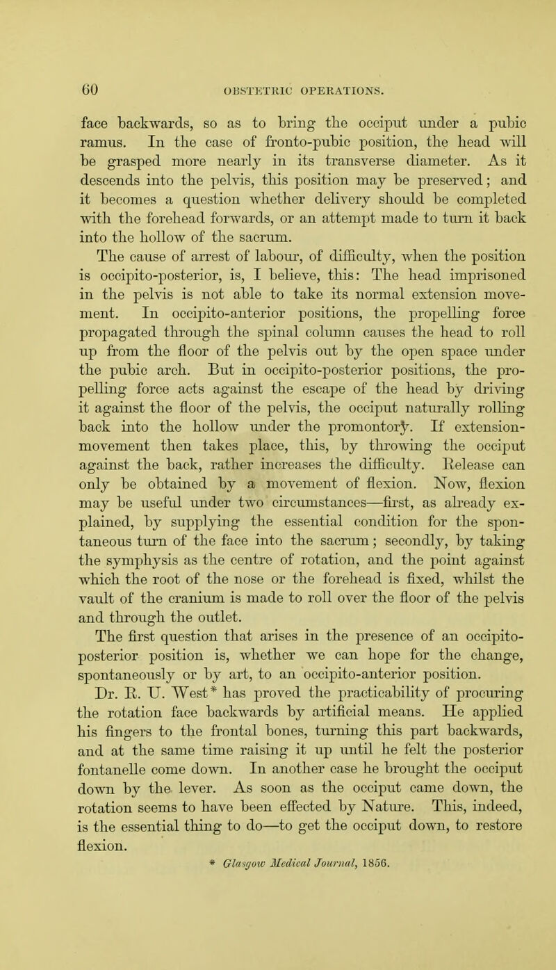 face backwards, so as to bring the occiput under a pubic ramus. In the case of fronto-pubic position, the head will be grasped more nearly in its transverse diameter. As it descends into the pelvis, this position may be preserved; and it becomes a question whether delivery should be completed with the forehead forwards, or an attempt made to turn it back into the hollow of the sacrum. The cause of arrest of labour, of difficulty, when the position is occipito-posterior, is, I believe, this: The head imprisoned in the pelvis is not able to take its normal extension move- ment. In occipito-anterior positions, the propelling force propagated through the spinal column causes the head to roll up from the floor of the pelvis out by the open space under the pubic arch. But in occipito-posterior positions, the pro- pelling force acts against the escape of the head by driving it against the floor of the pelvis, the occiput naturally rolling back into the hollow under the promontory. If extension- movement then takes place, this, by throwing the occiput against the back, rather increases the difficulty. Release can only be obtained by a movement of flexion. Now, flexion may be useful under two circumstances—first, as already ex- plained, by supplying the essential condition for the spon- taneous turn of the face into the sacrum; secondly, by taking the symphysis as the centre of rotation, and the point against which the root of the nose or the forehead is fixed, whilst the vault of the cranium is made to roll over the floor of the pelvis and through the outlet. The first question that arises in the presence of an occipito- posterior position is, whether we can hope for the change, spontaneously or by art, to an occipito-anterior position. Dr. H. U. West* has proved the practicability of procuring the rotation face backwards by artificial means. He applied his fingers to the frontal bones, turning this part backwards, and at the same time raising it up until he felt the posterior fontanelle come down. In another case he brought the occiput down by the lever. As soon as the occiput came down, the rotation seems to have been effected by Nature. This, indeed, is the essential thing to do—to get the occiput down, to restore flexion. * Glasgow Medical Journal, 1856.