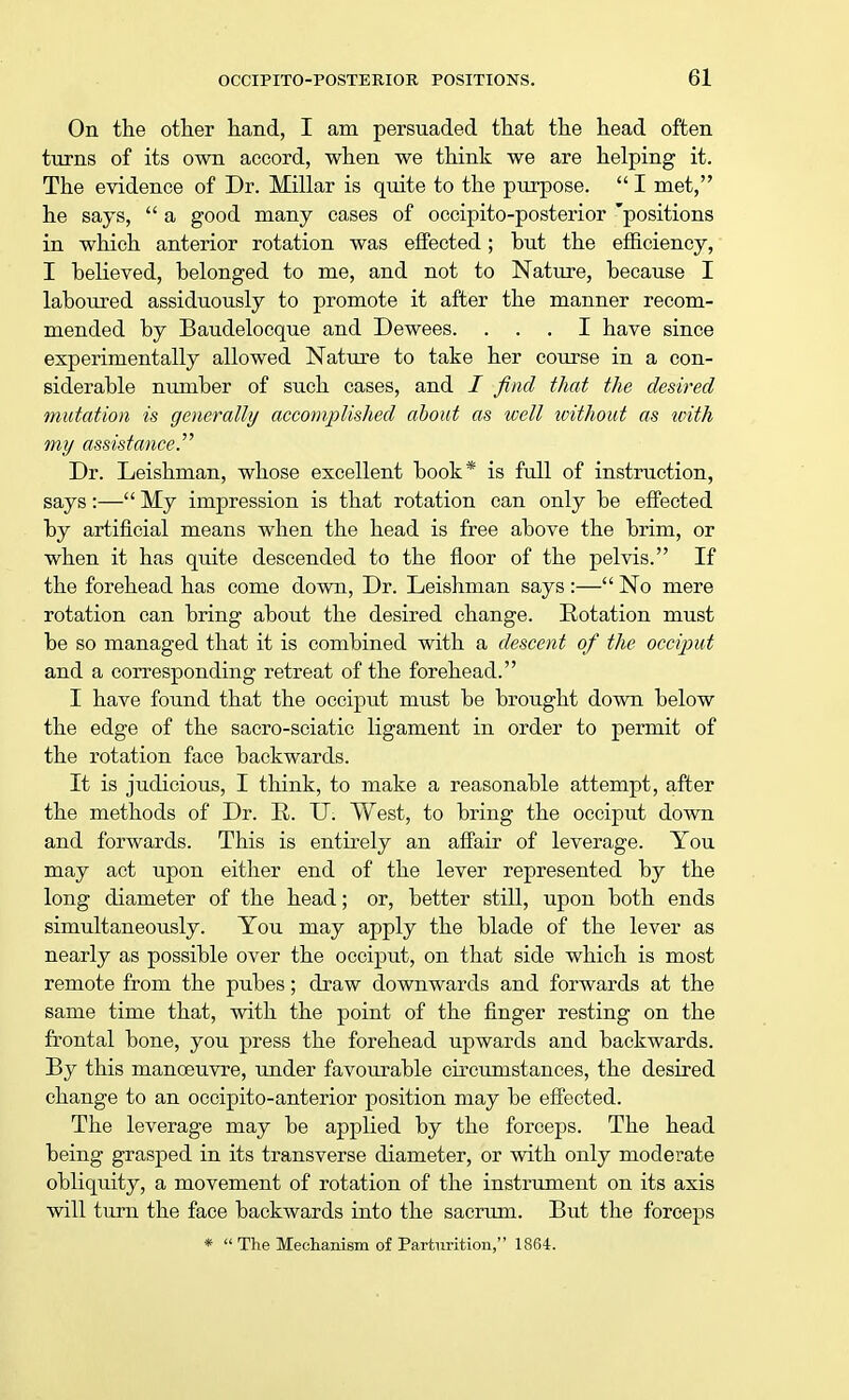 On the other hand, I am persuaded that the head often turns of its own accord, when we think we are helping it. The evidence of Dr. Millar is quite to the purpose.  I met, he says,  a good many cases of occipito-posterior 'positions in which anterior rotation was effected; hut the efficiency, I believed, belonged to me, and not to Nature, because I laboured assiduously to promote it after the manner recom- mended by Baudelocque and Dewees. ... I have since experimentally allowed Nature to take her course in a con- siderable number of such cases, and i find that the desired mutation is generally accomplished about as well ivithout as with my assistance. Dr. Leishman, whose excellent book* is full of instruction, says:— My impression is that rotation can only be effected by artificial means when the head is free above the brim, or when it has quite descended to the floor of the pelvis. If the forehead has come down, Dr. Leishman says :— No mere rotation can bring about the desired change. Rotation must be so managed that it is combined with a descent of the occiput and a corresponding retreat of the forehead. I have found that the occiput must be brought down below the edge of the sacro-sciatic ligament in order to permit of the rotation face backwards. It is judicious, I think, to make a reasonable attempt, after the methods of Dr. R. U. West, to bring the occiput down and forwards. This is entirely an affair of leverage. You may act upon either end of the lever represented by the long diameter of the head; or, better still, upon both ends simultaneously. You may apply the blade of the lever as nearly as possible over the occiput, on that side which is most remote from the pubes; draw downwards and forwards at the same time that, with the point of the finger resting on the frontal bone, you press the forehead upwards and backwards. By this manoeuvre, under favourable circumstances, the desired change to an occipito-anterior position may be effected. The leverage may be applied by the forceps. The head being grasped in its transverse diameter, or with only moderate obliquity, a movement of rotation of the instrument on its axis will turn the face backwards into the sacrum. But the forceps *  The Mechanism of Parturition, 1864.