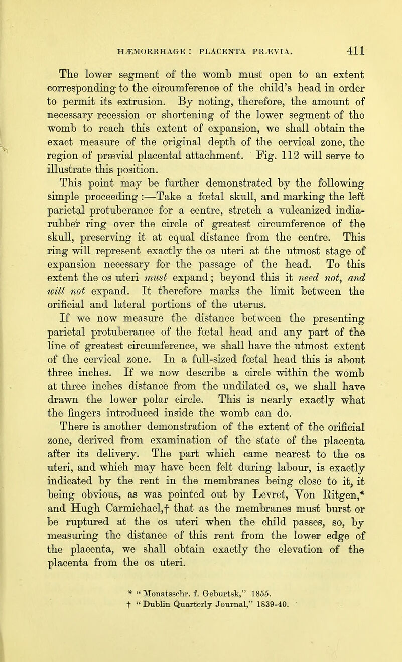 The lower segment of the womb must open to an extent corresponding to the circumference of the child's head in order to permit its extrusion. By noting, therefore, the amount of necessary recession or shortening of the lower segment of the womb to reach this extent of expansion, we shall obtain the exact measure of the original depth of the cervical zone, the region of prsevial placental attachment. Fig. 112 will serve to illustrate this position. This point may be further demonstrated by the following simple proceeding :—Take a foetal skull, and marking the left parietal protuberance for a centre, stretch a vulcanized india- rubber ring over the circle of greatest circumference of the skull, preserving it at equal distance from the centre. This ring will represent exactly the os uteri at the utmost stage of expansion necessary for the passage of the head. To this extent the os uteri must expand; beyond this it need not, and will not expand. It therefore marks the limit between the orificial and lateral portions of the uterus. If we now measure the distance between the presenting parietal protuberance of the foetal head and any part of the line of greatest circumference, we shall have the utmost extent of the cervical zone. In a full-sized foetal head this is about three inches. If we now describe a circle within the womb at three inches distance from the undilated os, we shall have drawn the lower polar circle. This is nearly exactly what the fingers introduced inside the womb can do. There is another demonstration of the extent of the orificial zone, derived from examination of the state of the placenta after its delivery. The part which came nearest to the os uteri, and which may have been felt during labour, is exactly indicated by the rent in the membranes being close to it, it being obvious, as was pointed out by Levret, Von Eitgen,* and Hugh Carmichael,f that as the membranes must burst or be ruptured at the os uteri when the child passes, so, by measuring the distance of this rent from the lower edge of the placenta, we shall obtain exactly the elevation of the placenta from the os uteri. *  Monatsschr. f. Geburtsk, 1855. f  Dublin Quarterly Journal, 1839-40.