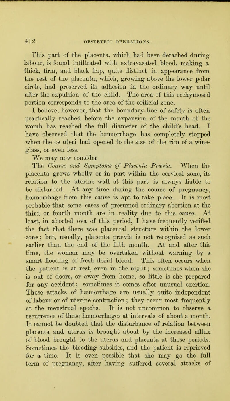 This part of the placenta, which had been detached during labour, is found infiltrated with extravasated blood, making a thick, firm, and black flap, quite distinct in appearance from the rest of the placenta, which, growing above the lower polar circle, had preserved its adhesion in the ordinary way until after the expulsion of the child. The area of this ecchymosed portion corresponds to the area of the orificial zone. I believe, however, that the boundary-line of safety is often practically reached before the expansion of the mouth of the womb has reached the full diameter of the child's head. I have observed that the hceniorrhage has completely stopped when the os uteri had opened to the size of the rim of a wine- glass, or even less. We may now consider The Course and Symptoms of Placenta Prwvia. When the placenta grows wholly or in part within the cervical zone, its relation to the uterine wall at this part is always liable to be disturbed. At any time during the course of pregnancy, haemorrhage from this cause is apt to take place. It is most probable that some cases of presumed ordinary abortion at the third or fourth month are in reality due to this cause. At least, in aborted ova of this period, I have frequently verified the fact that there was placental structure within the lower zone; but, usually, placenta prsevia is not recognised as such earlier than the end of the fifth month. At and after this time, the woman may be overtaken without warning by a smart flooding of fresh florid blood. This often occurs when the patient is at rest, even in the night; sometimes when she is out of doors, or away from home, so little is she prepared for any accident; sometimes it comes after unusual exertion. These attacks of haemorrhage are usually quite independent of labour or of uterine contraction ; they occur most frequently at the menstrual epochs. It is not uncommon to observe a recurrence of these haemorrhages at intervals of about a month. It cannot be doubted that the disturbance of relation between placenta and uterus is brought about by the increased afflux of blood brought to the uterus and placenta at those periods. Sometimes the bleeding subsides, and the patient is reprieved for a time. It is even possible that she may go the full term of pregnancy, after having suffered several attacks of