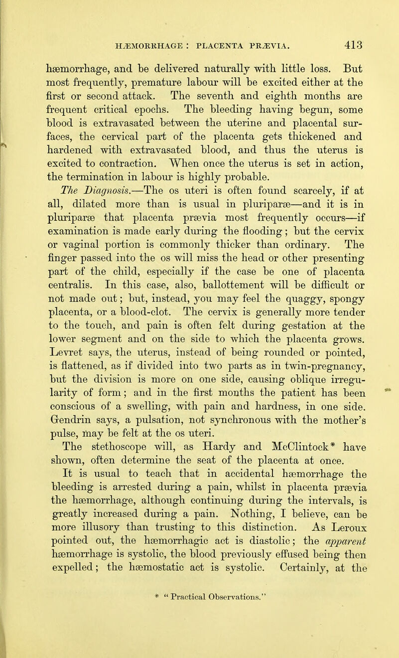 haemorrhage, and be delivered naturally with little loss. But most frequently, premature labour will be excited either at the first or second attack. The seventh and eighth months are frequent critical epochs. The bleeding having begun, some blood is extravasated between the uterine and placental sur- faces, the cervical part of the placenta gets thickened and hardened with extravasated blood, and thus the uterus is excited to contraction. When once the uterus is set in action, the termination in labour is highly probable. The Diagnosis.—The os uteri is often found scarcely, if at all, dilated more than is usual in pluriparae—and it is in pluriparae that placenta praevia most frequently occurs—if examination is made early during the flooding; but the cervix or vaginal portion is commonly thicker than ordinary. The finger passed into the os will miss the head or other presenting part of the child, especially if the case be one of placenta centralis. In this case, also, ballottement will be difficult or not made out; but, instead, you may feel the quaggy, spongy placenta, or a blood-clot. The cervix is generally more tender to the touch, and pain is often felt during gestation at the lower segment and on the side to which the placenta grows. Levret says, the uterus, instead of being rounded or pointed, is flattened, as if divided into two parts as in twin-pregnancy, but the division is more on one side, causing oblique irregu- larity of form; and in the first months the patient has been conscious of a swelling, with pain and hardness, in one side. Grendrin says, a pulsation, not synchronous with the mother's pulse, may be felt at the os uteri. The stethoscope will, as Hardy and McClintock* have shown, often determine the seat of the placenta at once. It is usual to teach that in accidental haemorrhage the bleeding is arrested during a pain, whilst in placenta praevia the haemorrhage, although continuing during the intervals, is greatly increased during a pain. Nothing, I believe, can be more illusory than trusting to this distinction. As Leroux pointed out, the haemorrhagic act is diastolic; the apparent haemorrhage is systolic, the blood previously effused being then expelled; the haemostatic act is systolic. Certainly, at the * Practical Observations.