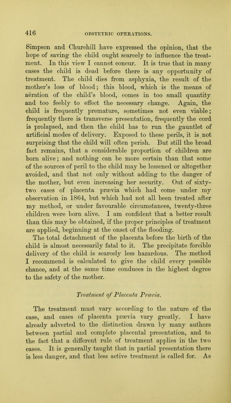 Simpson and Churchill have expressed the opinion, that the hope of saving the child ought scarcely to influence the treat- ment. In this view I cannot concur. It is true that in many cases the child is dead before there is any opportunity of treatment. The child dies from asphyxia, the result of the mother's loss of blood; this blood, which is the means of aeration of the child's blood, comes in too small quantity and too feebly to effect the necessary change. Again, the child is frequently premature, sometimes not even viable; frequently there is transverse presentation, frequently the cord is prolapsed, and then the child has to run the gauntlet of artificial modes of delivery. Exposed to these perils, it is not surprising that the child will often perish. But still the broad fact remains, that a considerable proportion of children are born alive; and nothing can be more certain than that some of the sources of peril to the child may be lessened or altogether avoided, and that not only without adding to the danger of the mother, but even increasing her security. Out of sixty- two cases of placenta prsevia which had come under my observation in 1864, but which had not all been treated after my method, or under favourable circumstances, twenty-three children were born alive. I am confident that a better result than this may be obtained, if the proper principles of treatment are applied, beginning at the onset of the flooding. The total detachment of the placenta before the birth of the child is almost necessarily fatal to it. The precipitate forcible delivery of the child is scarcely less hazardous. The method I recommend is calculated to give the child every possible chance, and at the same time conduces in the highest degree to the safety of the mother. Treatment of Placenta Prcevia. The treatment must vary according to the nature of the case, and cases of placenta prsevia vary greatly. I have already adverted to the distinction drawn by many authors between partial and complete placental presentation, and to the fact that a different rule of treatment applies in the two cases. It is generally taught that in partial presentation there is less danger, and that less active treatment is called for. As