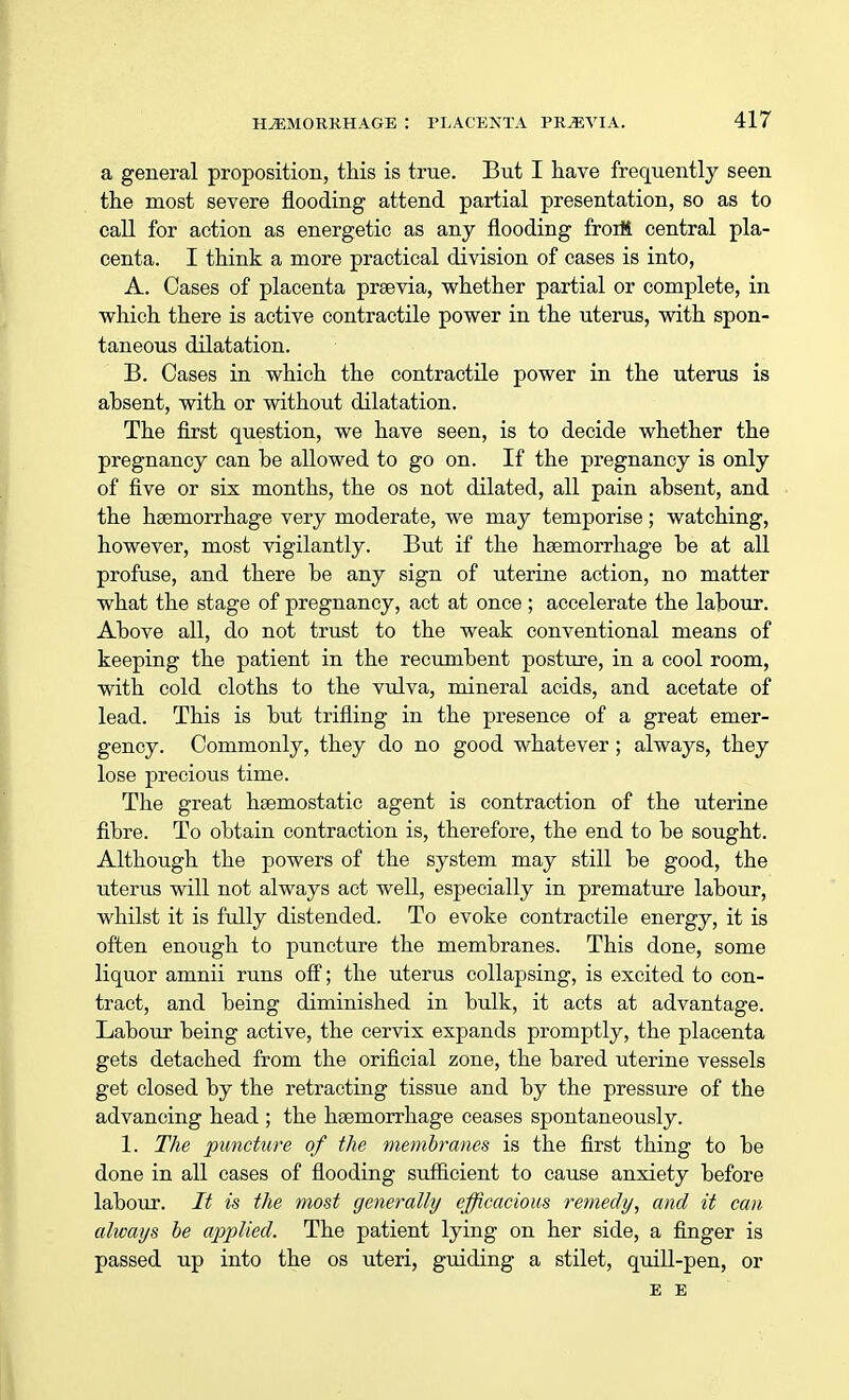 a general proposition, this is true. But I have frequently seen the most severe flooding attend partial presentation, so as to call for action as energetic as any flooding froiM central pla- centa. I think a more practical division of cases is into, A. Cases of placenta praevia, whether partial or complete, in which there is active contractile power in the uterus, with spon- taneous dilatation. B. Cases in which the contractile power in the uterus is absent, with or without dilatation. The first question, we have seen, is to decide whether the pregnancy can be allowed to go on. If the pregnancy is only of five or six months, the os not dilated, all pain absent, and the haemorrhage very moderate, we may temporise; watching, however, most vigilantly. But if the haemorrhage be at all profuse, and there be any sign of uterine action, no matter what the stage of pregnancy, act at once ; accelerate the labour. Above all, do not trust to the weak conventional means of keeping the patient in the recumbent posture, in a cool room, with cold cloths to the vulva, mineral acids, and acetate of lead. This is but trifling in the presence of a great emer- gency. Commonly, they do no good whatever; always, they lose precioiis time. The great haemostatic agent is contraction of the uterine fibre. To obtain contraction is, therefore, the end to be sought. Although the powers of the system may still be good, the uterus will not always act well, especially in premature labour, whilst it is fully distended. To evoke contractile energy, it is often enough to puncture the membranes. This done, some liquor amnii runs off; the uterus collapsing, is excited to con- tract, and being diminished in bulk, it acts at advantage. Labour being active, the cervix expands promptly, the placenta gets detached from the orificial zone, the bared uterine vessels get closed by the retracting tissue and by the pressure of the advancing head ; the haemorrhage ceases spontaneously. 1. The puncture of the membranes is the first thing to be done in all cases of flooding sufficient to cause anxiety before labour. It is the most generally efficacious remedy, and it can always be applied. The patient lying on her side, a finger is passed up into the os uteri, guiding a stilet, quill-pen, or E E