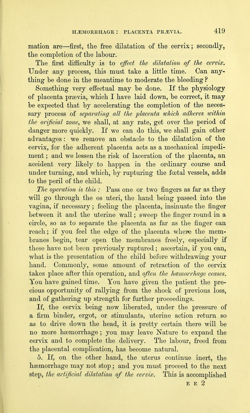 ination are—first, the free dilatation of the cervix; secondly, the completion of the lahour. The first difficulty is to effect the dilatation of the cervix. Under any process, this must take a little time. Can any- thing be done in the meantime to moderate the bleeding ? Something very effectual may be done. If the physiology of placenta prsevia, which I have laid down, be correct, it may be expected that by accelerating the completion of the neces- sary process of separating all the placenta which adheres within the orificial zone, we shall, at any rate, get over the period of danger more quickly. If we can do this, we shall gain other advantages : we remove an obstacle to the dilatation of the cervix, for the adherent placenta acts as a mechanical impedi- ment ; and we lessen the risk of laceration of the placenta, an accident very likely to happen in the ordinary course and under turning, and which, by rupturing the foetal vessels, adds to the peril of the child. The operation is this : Pass one or two fingers as far as they will go through the os uteri, the hand being passed into the vagina, if necessary ; feeling the placenta, insinuate the finger between it and the uterine wall; sweep the finger round in a circle, so as to separate the placenta as far as the finger can reach; if you feel the edge of the placenta where the mem- branes begin, tear open the membranes freely, especially if these have not been previously ruptured; ascertain, if you can, what is the presentation of the child before withdrawing your hand. Commonly, some amount of retraction of the cervix takes place after this operation, and often the hemorrhage ceases. You have gained time. You have given the patient the pre- cious opportunity of rallying from the shock of previous loss, and of gathering up strength for further proceedings. If, the cervix being now liberated, under the pressure of a firm binder, ergot, or stimulants, uterine action return so as to drive down the head, it is pretty certain there will be no more haemorrhage ; you may leave Nature to expand the cervix and to complete the delivery. The labour, freed from the placental complication, has become natural. 5. If, on the other hand, the uterus continue inert, the haemorrhage may not stop; and you must proceed to the next step, the artificial dilatation of the cervix. This is accomplished E E 2