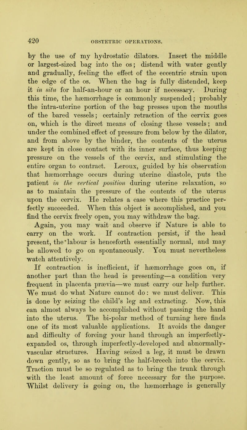 by the use of my hydrostatic dilators. Insert the middle or largest-sized hag into the os; distend with water gently and gradually, feeling the effect of the eccentric strain upon the edge of the os. When the hag is fully distended, keep it in situ for half-an-hour or an hour if necessary. During this time, the haemorrhage is commonly suspended; probably the intra-uterine portion of the bag presses upon the mouths of the bared vessels; certainly retraction of the cervix goes on, which is the direct means of closing these vessels; and under the combined effect of pressure from below by the dilator, and from above by the binder, the contents of the uterus are kept in close contact with its inner surface, thus keeping pressure on the vessels of the cervix, and stimulating the entire organ to contract. Leroux, guided by his observation that haemorrhage occurs during uterine diastole, puts the patient in the vertical position during uterine relaxation, so as to maintain the pressure of the contents of the uterus upon the cervix. He relates a case where this practice per- fectly succeeded. When this object is accomplished, and you find the cervix freely open, you may withdraw the bag. Again, you may wait and observe if Nature is able to carry on the work. If contraction persist, if the head present, the'labour is henceforth essentially normal, and may be allowed to go on spontaneously. You must nevertheless watch attentively. If contraction is inefficient, if haemorrhage goes on, if another part than the head is presenting—a condition very frequent in placenta praevia—we must carry our help further. We must do what Nature cannot do: we must deliver. This is done by seizing the child's leg and extracting. Now, this can almost always be accomplished without passing the hand into the uterus. The bi-polar method of turning here finds one of its most valuable applications. It avoids the danger and difficulty of forcing your hand through an imperfectly- expanded os, through imperfectly-developed and abnormally- vascular structures. Having seized a leg, it must be drawn down gently, so as to bring the half-breech into the cervix. Traction must be so regulated as to bring the trunk through with the least amount of force necessary for the purpose. Whilst delivery is going on, the haemorrhage is generally