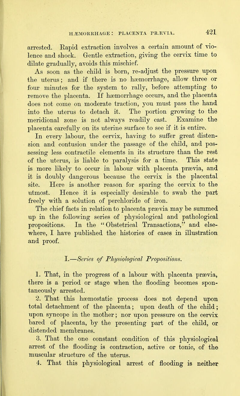 arrested. Eapid extraction involves a certain amount of vio- lence and shock. Gentle extraction, giving the cervix time to dilate gradually, avoids this mischief. As soon as the child is born, re-adjust the pressure upon the uterus; and if there is no haemorrhage, allow three or four minutes for the system to rally, before attempting to remove the placenta. If haemorrhage occurs, and the placenta does not come on moderate traction, you must pass the hand into the uterus to detach it. The portion growing to the meridional zone is not always readily cast. Examine the placenta carefully on its uterine surface to see if it is entire. In every labour, the cervix, having to suffer great disten- sion and contusion under the passage of the child, and pos- sessing less contractile elements in its structure than the rest of the uterus, is liable to paralysis for a time. This state is more likely to occur in labour with placenta praevia, and it is doubly dangerous because the cervix is the placental site. Here is another reason for sparing the cervix to the utmost. Hence it is especially desirable to swab the part freely with a solution of perchloride of iron. The chief facts in relation to placenta praevia may be summed up in the following series of physiological and pathological propositions. In the  Obstetrical Transactions, and else- where, I have published the histories of cases in illustration and proof. I.—Series of Physiological Propositions. 1. That, in the progress of a labour with placenta praevia, there is a period or stage when the flooding becomes spon- taneously arrested. 2. That this haemostatic process does not depend upon total detachment of the placenta; upon death of the child; upon syncope in the mother; nor upon pressure on the cervix bared of placenta, by the presenting part of the child, or distended membranes. 3. That the one constant condition of this physiological arrest of the flooding is contraction, active or tonic, of the muscular structure of the uterus. 4. That this physiological arrest of flooding is neither