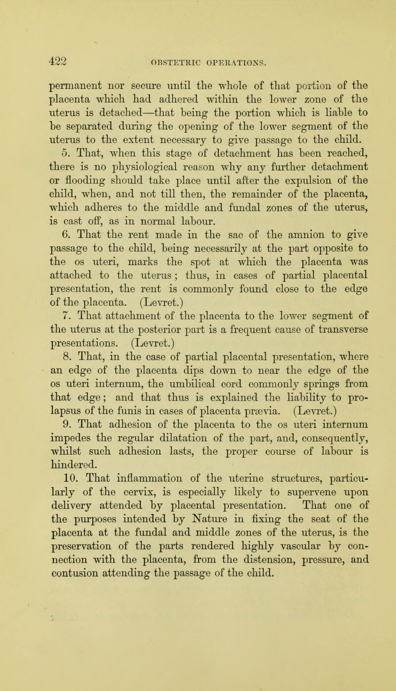 permanent nor secure until the whole of that portion of the placenta which had adhered within the lower zone of the uterus is detached—that heing the portion which is liable to be separated during the opening of the lower segment of the uterus to the extent necessary to give passage to the child. 5. That, when this stage of detachment has been reached, there is no physiological reason why any further detachment or flooding should take place until after the expulsion of the child, when, and not till then, the remainder of the placenta, which adheres to the middle and fundal zones of the uterus, is cast off, as in normal labour. 6. That the rent made in the sac of the amnion to give passage to the child, being necessarily at the part opposite to the os uteri, marks the spot at which the placenta was attached to the uterus; thus, in cases of partial placental presentation, the rent is commonly found close to the edge of the placenta. (Levret.) 7. That attachment of the placenta to the lower segment of the uterus at the posterior part is a frequent cause of transverse presentations. (Levret.) 8. That, in the case of partial placental presentation, where an edge of the placenta dips down to near the edge of the os uteri internum, the umbilical cord commonly springs from that edge; and that thus is explained the liability to pro- lapsus of the funis in cases of placenta praevia. (Levret.) 9. That adhesion of the placenta to the os uteri internum impedes the regular dilatation of the part, and, consequently, whilst such adhesion lasts, the proper course of labour is hindered. 10. That inflammation of the uterine structures, particu- larly of the cervix, is especially likely to supervene upon delivery attended by placental presentation. That one of the purposes intended by Nature in fixing the seat of the placenta at the fundal and middle zones of the uterus, is the preservation of the parts rendered highly vascular by con- nection with the placenta, from the distension, pressure, and contusion attending the passage of the child.