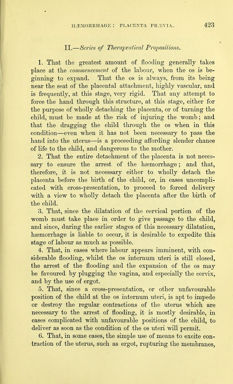 II.—Series of Therapeutical Propositions. 1. That tile greatest amount of flooding generally takes place at the commencement of the labour, when the os is be- ginning to expand. That the os is always, from its being near the seat of the placental attachment, highly vascular, and is frequently, at this stage, very rigid. That any attempt to force the hand through this structure, at this stage, either for the purpose of wholly detaching the placenta, or of turning the child, must be made at the risk of injuring the womb; and that the dragging the child through the os when in this condition—even when it has not been necessary to pass the hand into the uterus—is a proceeding affording slender chance of life to the child, and dangerous to the mother. 2. That the entire detachment of the placenta is not neces- sary to ensure the arrest of the haemorrhage; and that, therefore, it is not necessary either to wholly detach the placenta before the birth of the child, or, in cases uncompli- cated with cross-presentation, to proceed to forced delivery with a view to wholly detach the placenta after the birth of the child. 3. That, since the dilatation of the cervical portion of the womb must take place in order to give passage to the child, and since, during the earlier stages of this necessary dilatation, haemorrhage is liable to occur, it is desirable to expedite this stage of labour as much as possible. 4. That, in cases where labour appears imminent, with con- siderable flooding, whilst the os internum uteri is still closed, the arrest of the flooding and the expansion of the os may be favoured by plugging the vagina, and especially the cervix, and by the use of ergot. 5. That, since a cross-presentation, or other unfavourable position of the child at the os internum uteri, is apt to impede or destroy the regular contractions of the uterus which are necessary to the arrest of flooding, it is mostly desirable, in cases complicated with unfavourable positions of the child, to deliver as soon as the condition of the os uteri will permit. 6. That, in some cases, the simple use of means to excite con- traction of the uterus, such as ergot, rupturing the membranes,