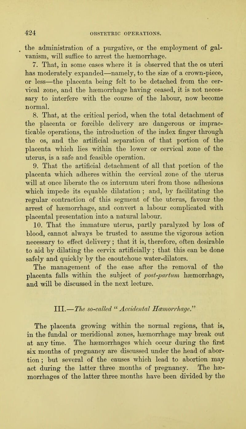 the administration of a purgative, or the employment of gal- vanism, will suffice to arrest the haemorrhage. 7. That, in some cases where it is ohserved that the os uteri has moderately expanded—namely, to the size of a crown-piece, or less—the placenta being felt to be detached from the cer- vical zone, and the hemorrhage having ceased, it is not neces- sary to interfere with the course of the labour, now become normal. 8. That, at the critical period, when the total detachment of the placenta or forcible delivery are dangerous or imprac- ticable operations, the introduction of the index finger through the os, and the artificial separation of that portion of the placenta which lies within the lower or cervical zone of the uterus, is a safe and feasible operation. 9. That the artificial detachment of all that portion of the placenta which adheres within the cervical zone of the uterus will at once liberate the os internum uteri from those adhesions which impede its equable dilatation ; and, by facilitating the regular contraction of this segment of the uterus, favour the arrest of haemorrhage, and convert a labour complicated with placental presentation into a natural labour. 10. That the immature uterus, partly paralyzed by loss of blood, cannot always be trusted to assume the vigorous action necessary to effect delivery; that it is, therefore, often desirable to aid by dilating the cervix artificially ; that this can be done safely and quickly by the caoutchouc water-dilators. The management of the case after the removal of the placenta falls within the subject of post-partwm haemorrhage, and will be discussed in the next lecture. III.—The so-called  Accidental Hemorrhage The placenta growing within the normal regions, that is, in the fundal or meridional zones, haemorrhage may break out at any time. The haemorrhages which occur during the first six months of pregnancy are discussed under the head of abor- tion ; but several of the causes which lead to abortion may act during the latter three months of pregnancy. The hae- morrhages of the latter three months have been divided by the