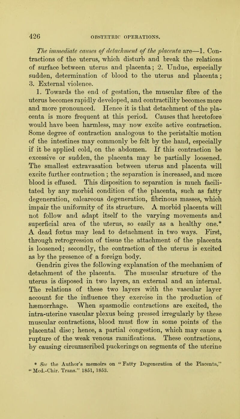 The immediate causes of detachment of the placenta are—1. Con- tractions of the uterus, which disturh and break the relations of surface between uterus and placenta; 2. Undue, especially sudden, determination of blood to the uterus and placenta ; 3. External violence. 1. Towards the end of gestation, the muscular fibre of the uterus becomes rapidly developed, and contractility becomes more and more pronounced. Hence it is that detachment of the pla- centa is more frequent at this period. Causes that heretofore would have been harmless, may now excite active contraction. Some degree of contraction analogous to the peristaltic motion of the intestines may commonly be felt by the hand, especially if it be applied cold, on the abdomen. If this contraction be excessive or sudden, the placenta may be partially loosened. The smallest extravasation between uterus and placenta will excite further contraction ; the separation is increased, and more blood is effused. This disposition to separation is much facili- tated by any morbid condition of the placenta, such as fatty degeneration, calcareous degeneration, fibrinous masses, which impair the uniformity of its structure. A morbid placenta will not follow and adapt itself to the varying movements and superficial area of the uterus, so easily as a healthy one.* A dead foetus may lead to detachment in two ways. First, through retrogression of tissue the attachment of the placenta is loosened; secondly, the contraction of the uterus is excited as by the presence of a foreign body. Grendrin gives the following explanation of the mechanism of detachment of the placenta. The muscular structure of the uterus is disposed in two layers, an external and an internal. The relations of these two layers with the vascular layer account for the influence they exercise in the production of haemorrhage. When spasmodic contractions are excited, the intra-uterine vascular plexus being pressed irregularly by these muscular contractions, blood must flow in some points of the placental disc; hence, a partial congestion, which may cause a rupture of the weak venous ramifications. These contractions, by causing circumscribed puckerings on segments of the uterine * See the Author's memoirs on Fatty Degeneration of the Placenta, Med.-Chir. Trans. 1851, 1853.