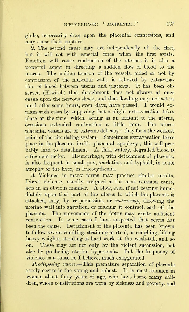 globe, necessarily drag upon the placental connections, and may cause their rupture. 2. The second cause may act independently of the first, but it will act with especial force when the first exists. Emotion will cause contraction of the uterus; it is also a powerful agent in directing a sudden flow of blood to the titerus. The sudden tension of the vessels, aided or not by contraction of the muscular wall, is relieved by extravasa- tion of blood between uterus and placenta. It has been ob- served (Kiwisch) that detachment does not always at once ensue upon the nervous shock, and that flooding may not set in until after some hours, even days, have passed. I would ex- plain such cases by supposing that a slight extravasation takes place at the time, which, acting as an irritant to the uterus, occasions extended contraction a little later. The utero- placental vessels are of extreme delicacy ; they form the weakest point of the circulating system. Sometimes extravasation takes place in the placenta itself: placental apoplexy ; this will pro- bably lead to detachment. A thin, watery, degraded blood is a frequent factor. Haemorrhage, with detachment of placenta, is also frequent in small-pox, scarlatina, and typhoid, in acute atrophy of the liver, in leucocythemia. 3. Violence in many forms may produce similar results. Direct violence, usually assigned as the most common cause, acts in an obvious manner. A blow, even if not bearing imme- diately upon that part of the uterus to which the placenta is attached, may, by re-percussion, or contre-coup, throwing the uterine wall into agitation, or making it contract, cast off the placenta. The movements of the foetus may excite sufficient contraction. In some cases I have suspected that coitus has been the cause. Detachment of the placenta has been known to follow severe vomiting, straining at stool, or coughing, lifting heavy weights, standing at hard work at the wash-tub, and so on. These may act not only by the violent succussion, but also by producing uterine hypereemia. But the frequency of violence as a cause is, I believe, much exaggerated. Predisposing causes.—This premature separation of placenta rarely occurs in the young and robust. It is most common in women about forty years of age, who have borne many chil- dren, whose constitutions are worn by sickness and poverty, and