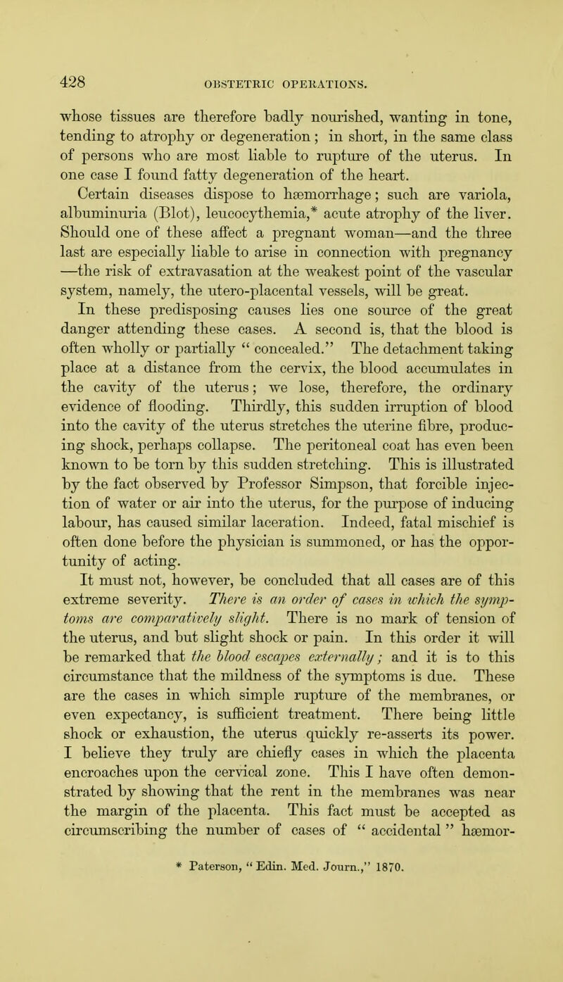 whose tissues are therefore badly nourished, wanting in tone, tending to atrophy or degeneration; in short, in the same class of persons who are most liable to rupture of the uterus. In one case I found fatty degeneration of the heart. Certain diseases dispose to hseraorrhage; such are variola, albuminuria (Blot), leucocythemia,* acute atrophy of the liver. Should one of these affect a pregnant woman—and the three last are especially liable to arise in connection with pregnancy —the risk of extravasation at the weakest point of the vascular system, namely, the utero-placental vessels, will be great. In these predisposing causes lies one source of the great danger attending these cases. A second is, that the blood is often wholly or partially  concealed. The detachment taking place at a distance from the cervix, the blood accumulates in the cavity of the uterus; we lose, therefore, the ordinary evidence of flooding. Thirdly, this sudden irruption of blood into the cavity of the uterus stretches the uterine fibre, produc- ing shock, perhaps collapse. The peritoneal coat has even been known to be torn by this sudden stretching. This is illustrated by the fact observed by Professor Simpson, that forcible injec- tion of water or air into the uterus, for the purpose of inducing labour, has caused similar laceration. Indeed, fatal mischief is often done before the physician is summoned, or has the oppor- tunity of acting. It must not, however, be concluded that all cases are of this extreme severity. There is an order of cases in which the symp- toms are comparatively slight. There is no mark of tension of the uterus, and but slight shock or pain. In this order it will be remarked that the blood escapes externally; and it is to this circumstance that the mildness of the symptoms is due. These are the cases in which simple rupture of the membranes, or even expectancy, is sufficient treatment. There being little shock or exhaustion, the uterus quickly re-asserts its power. I believe they truly are chiefly cases in which the placenta encroaches upon the cervical zone. This I have often demon- strated by showing that the rent in the membranes was near the margin of the placenta. This fact must be accepted as circumscribing the number of cases of  accidental  hsenior- * Paterson,  Edin. Med. Journ., 1870.