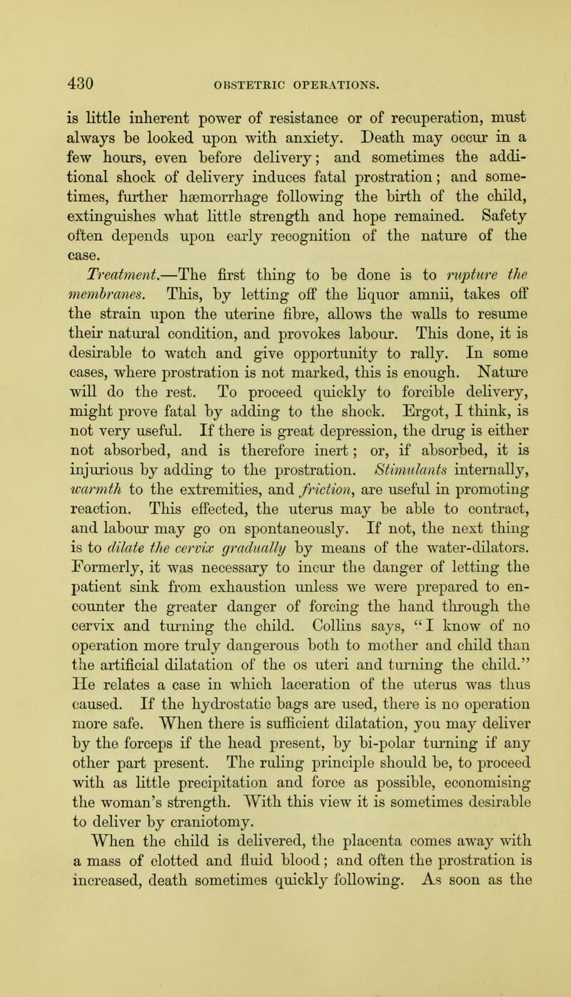 is little inherent power of resistance or of recuperation, must always be looked upon with anxiety. Death may occur in a few hours, even before delivery; and sometimes the addi- tional shock of delivery induces fatal prostration; and some- times, further haemorrhage following the birth of the child, extinguishes what little strength and hope remained. Safety often depends upon early recognition of the nature of the case. Treatment.—The first thing to be done is to rupture the membranes. This, by letting off the liquor amnii, takes off the strain upon the uterine fibre, allows the walls to resume their natural condition, and provokes labour. This done, it is desirable to watch and give opportunity to rally. In some cases, where prostration is not marked, this is enough. Nature will do the rest. To proceed quickly to forcible delivery, might prove fatal by adding to the shock. Ergot, I think, is not very useful. If there is great depression, the drug is either not absorbed, and is therefore inert; or, if absorbed, it is injurious by adding to the prostration. Stimulants internally, warmth to the extremities, and friction, are useful in promoting reaction. This effected, the uterus may be able to contract, and labour may go on spontaneously. If not, the next thing is to dilate the cervix gradually by means of the water-dilators. Formerly, it was necessary to incur the danger of letting the patient sink from exhaustion unless we were prepared to en- counter the greater danger of forcing the hand through the cervix and turning the child. Collins says, I know of no operation more truly dangerous both to mother and child than the artificial dilatation of the os uteri and turning the child. He relates a case in which laceration of the uterus was thus caused. If the hydrostatic bags are used, there is no operation more safe. When there is sufficient dilatation, you may deliver by the forceps if the head present, by bi-polar turning if any other part present. The ruling principle should be, to proceed with as little precipitation and force as possible, economising the woman's strength. With this view it is sometimes desirable to deliver by craniotomy. When the child is delivered, the placenta comes away with a mass of clotted and fluid blood; and often the prostration is increased, death sometimes quickly following. As soon as the