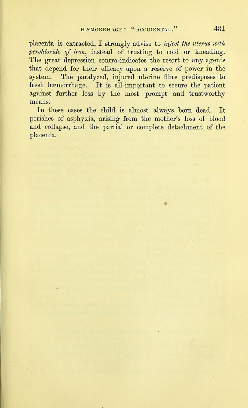 placenta is extracted, I strongly advise to inject the uterus icith perchloride of iron, instead of trusting to cold or kneading. The great depression contra-indicates the resort to any agents that depend for their efficacy upon a reserve of power in the system. The paralyzed, injured uterine fibre predisposes to fresh haemorrhage. It is all-important to secure the patient against further loss by the most prompt and trustworthy means. In these cases the child is almost always born dead. It perishes of asphyxia, arising from the mother's loss of blood and collapse, and the partial or complete detachment of the placenta.