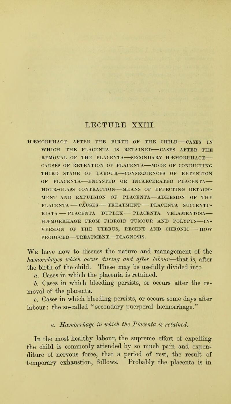 LECTURE XXIII. HAEMORRHAGE AFTER THE BIRTH OF THE CHILD CASES IN WHICH THE PLACENTA IS RETAINED CASES AFTER THE REMOVAL OF THE PLACENTA SECONDARY HAEMORRHAGE CAUSES OF RETENTION OF PLACENTA MODE OF CONDUCTING THIRD STAGE OF LABOUR CONSEQUENCES OF RETENTION OF PLACENTA ENCYSTED OR INCARCERATED PLACENTA HOUR-GLASS CONTRACTION MEANS OF EFFECTING DETACH- MENT AND EXPULSION OF PLACENTA ADHESION OF THE PLACENTA CAUSES TREATMENT PLACENTA SUCCENTU- R1ATA PLACENTA DUPLEX PLACENTA VELAMENTOSA HAEMORRHAGE FROM FIBROID TUMOUR AND POLYPUS IN- VERSION OF THE UTERUS, RECENT AND CHRONIC HOW PRODUCED TREATMENT DIAGNOSIS. We have now to discuss the nature and management of the hemorrhages which occur during and after labour—that is, after the hirth of the child. These may be usefully divided into a. Cases in which the placenta is retained. b. Cases in which bleeding persists, or occurs after the re- moval of the placenta. c. Cases in which bleeding persists, or occurs some days after labour : the so-called  secondary puerperal haemorrhage. a. Hemorrhage in which the Placenta is retained. In the most healthy labour, the supreme effort of expelling the child is commonly attended by so much pain and expen- diture of nervous force, that a period of rest, the result of temporary exhaustion, follows. Probably the placenta is in