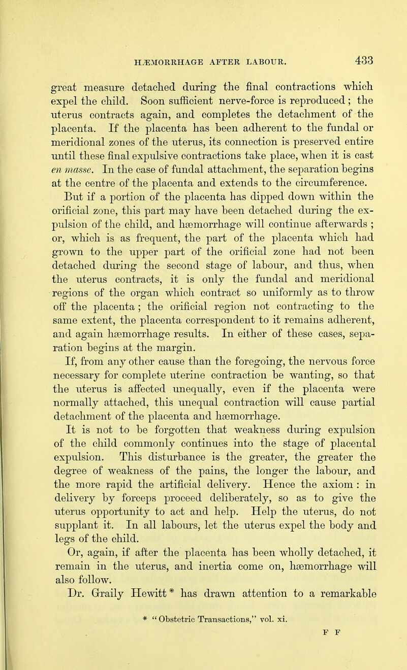 great measure detached during the final contractions which expel the child. Soon sufficient nerve-force is reproduced ; the uterus contracts again, and completes the detachment of the placenta. If the placenta has been adherent to the fundal or meridional zones of the uterus, its connection is preserved entire until these final expulsive contractions take place, when it is cast en masse. In the case of fundal attachment, the separation begins at the centre of the placenta and extends to the circumference. But if a portion of the placenta has dipped down within the orificial zone, this part may have been detached during the ex- pulsion of the child, and haemorrhage will continue afterwards ; or, which is as frequent, the part of the placenta which had grown to the upper part of the orificial zone had not been detached during the second stage of labour, and thus, when the uterus contracts, it is only the fundal and meridional regions of the organ which contract so uniformly as to throw off the placenta ; the orificial region not contracting to the same extent, the placenta correspondent to it remains adherent, and again hsemorrhage results. In either of these cases, sepa- ration begins at the margin. If, from any other cause than the foregoing, the nervous force necessary for complete uterine contraction be wanting, so that the uterus is affected unequally, even if the placenta were normally attached, this unequal contraction will cause partial detachment of the placenta and haemorrhage. It is not to be forgotten that weakness during expulsion of the child commonly continues into the stage of placental expulsion. This disturbance is the greater, the greater the degree of weakness of the pains, the longer the labour, and the more rapid the artificial delivery. Hence the axiom : in delivery by forceps proceed deliberately, so as to give the uterus opportunity to act and help. Help the uterus, do not supplant it. In all labours, let the uterus expel the body and legs of the child. Or, again, if after the placenta has been wholly detached, it remain in the uterus, and inertia come on, hsemorrhage will also follow. Dr. Grraily Hewitt* has drawn attention to a remarkable *  Obstetric Transactions, vol. xi. F F