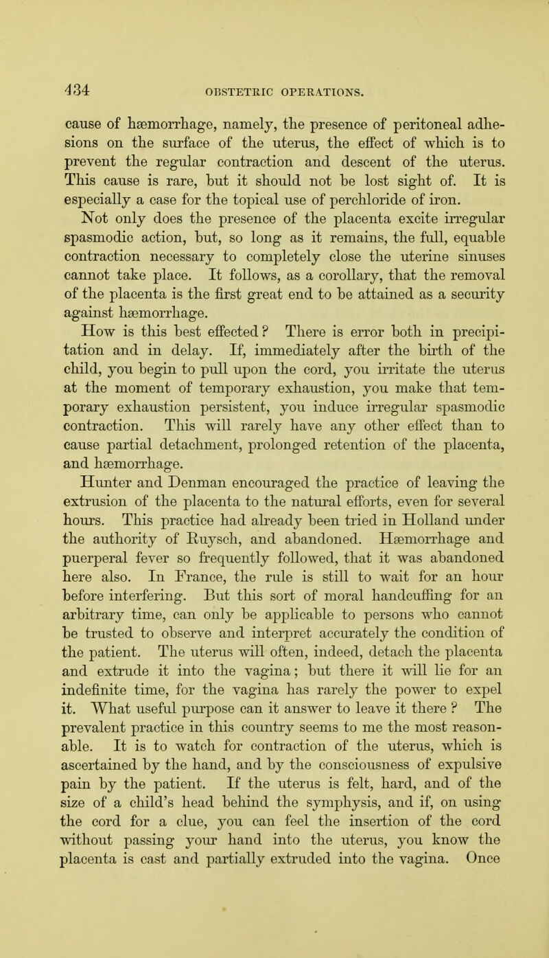 cause of haemorrhage, namely, the presence of peritoneal adhe- sions on the surface of the uterus, the effect of which is to prevent the regular contraction and descent of the uterus. This cause is rare, hut it should not be lost sight of. It is especially a case for the topical use of perchloride of iron. Not only does the presence of the placenta excite irregular spasmodic action, but, so long as it remains, the full, equable contraction necessary to completely close the uterine sinuses cannot take place. It follows, as a corollary, that the removal of the placenta is the first great end to be attained as a security against haemorrhage. How is this best effected ? There is error both in precipi- tation and in delay. If, immediately after the birth of the child, you begin to pull upon the cord, you irritate the uterus at the moment of temporary exhaustion, you make that tem- porary exhaustion persistent, you induce irregular spasmodic contraction. This will rarely have any other effect than to cause partial detachment, prolonged retention of the placenta, and haemorrhage. Hunter and Denman encouraged the practice of leaving the extrusion of the placenta to the natural efforts, even for several hours. This practice had already been tried in Holland under the authority of Ruysch, and abandoned. Haemorrhage and puerperal fever so frequently followed, that it was abandoned here also. In France, the rule is still to wait for an hour before interfering. But this sort of moral handcuffing for an arbitrary time, can only be applicable to persons who cannot be trusted to observe and interpret accurately the condition of the patient. The uterus will often, indeed, detach the placenta and extrude it into the vagina; but there it will lie for an indefinite time, for the vagina has rarely the power to expel it. What useful purpose can it answer to leave it there ? The prevalent practice in this country seems to me the most reason- able. It is to watch for contraction of the uterus, which is ascertained by the hand, and by the consciousness of expulsive pain by the patient. If the uterus is felt, hard, and of the size of a child's head behind the symphysis, and if, on using the cord for a clue, you can feel the insertion of the cord without passing your hand into the uterus, you know the placenta is cast and partially extruded into the vagina. Once