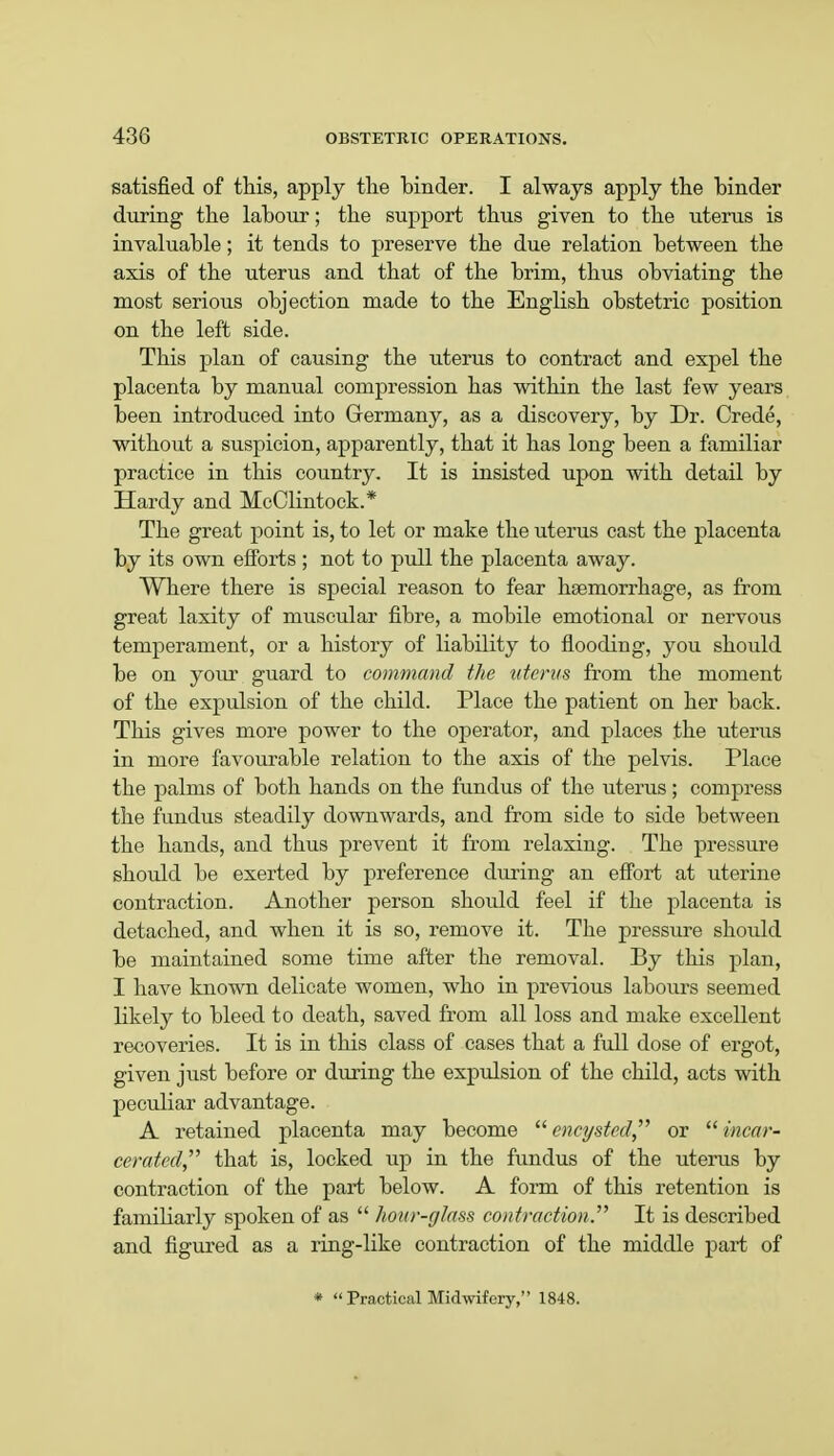 satisfied of this, apply the hinder. I always apply the hinder during the lahour; the support thus given to the uterus is invaluable; it tends to preserve the due relation between the axis of the uterus and that of the brim, thus obviating the most serious objection made to the English obstetric position on the left side. This plan of causing the uterus to contract and expel the placenta by manual compression has within the last few years been introduced into Germany, as a discovery, by Dr. Crede, without a suspicion, apparently, that it has long been a familiar practice in this country. It is insisted upon with detail by Hardy and McClintock.* The great point is, to let or make the uterus cast the placenta by its own efforts ; not to pull the placenta away. Where there is special reason to fear haemorrhage, as from great laxity of muscular fibre, a mobile emotional or nervous temperament, or a history of liability to flooding, you should be on your guard to command the uterus from the moment of the expulsion of the child. Place the patient on her back. This gives more power to the operator, and places the uterus in more favourable relation to the axis of the pelvis. Place the palms of both hands on the fundus of the uterus; compress the fundus steadily downwards, and from side to side between the hands, and thus prevent it from relaxing. The pressure should be exerted by preference during an effort at uterine contraction. Another person should feel if the placenta is detached, and when it is so, remove it. The pressure should be maintained some time after the removal. By this plan, I have known delicate women, who in previous labours seemed likely to bleed to death, saved from all loss and make excellent recoveries. It is in this class of cases that a full dose of ergot, given just before or during the expulsion of the child, acts with peculiar advantage. A retained placenta may become  encysted, or  incar- cerated that is, locked up in the fundus of the uterus by contraction of the part below. A form of this retention is familiarly spoken of as  hour-glass contraction. It is described and figured as a ring-like contraction of the middle part of *  Practical Midwifery, 1848.