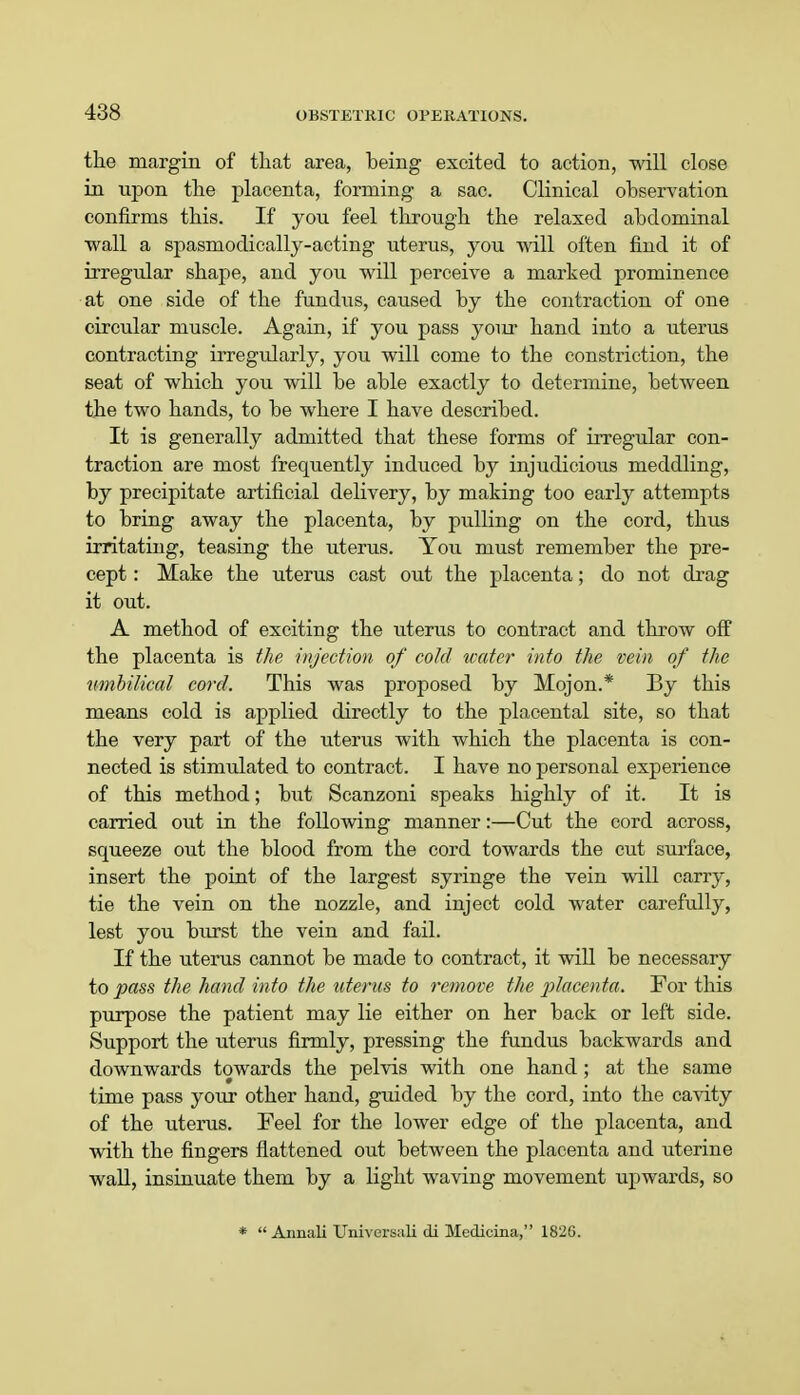 the margin of that area, being excited to action, will close in npon the placenta, forming a sac. Clinical observation confirms this. If you feel through the relaxed abdominal wall a spasmodically-acting uterus, you will often find it of irregular shape, and you will perceive a marked prominence at one side of the fundus, caused by the contraction of one circular muscle. Again, if you pass your hand into a uterus contracting irregularly, you will come to the constriction, the seat of which you will be able exactly to determine, between the two hands, to be where I have described. It is generally admitted that these forms of irregular con- traction are most frequently induced by injudicious meddling, by precipitate artificial delivery, by making too early attempts to bring away the placenta, by pulling on the cord, thus irritating, teasing the uterus. You must remember the pre- cept : Make the uterus cast out the placenta; do not drag it out. A method of exciting the uterus to contract and throw off the placenta is the injection of cold water into the vein of the umbilical cord. This was proposed by Mojon.* By this means cold is applied directly to the placental site, so that the very part of the uterus with which the placenta is con- nected is stimulated to contract. I have no personal experience of this method; but Scanzoni speaks highly of it. It is carried out in the following manner:—Cut the cord across, squeeze out the blood from the cord towards the cut surface, insert the point of the largest syringe the vein will carry, tie the vein on the nozzle, and inject cold water carefully, lest you burst the vein and fail. If the uterus cannot be made to contract, it will be necessary to pass the hand into the uterus to remove the placenta. For this purpose the patient may lie either on her back or left side. Support the uterus firmly, pressing the fundus backwards and downwards towards the pelvis with one hand; at the same time pass your other hand, guided by the cord, into the cavity of the uterus. Feel for the lower edge of the placenta, and with the fingers flattened out between the placenta and uterine wall, insinuate them by a light waving movement upwards, so *  Annali Universali di Medicina, 1826.