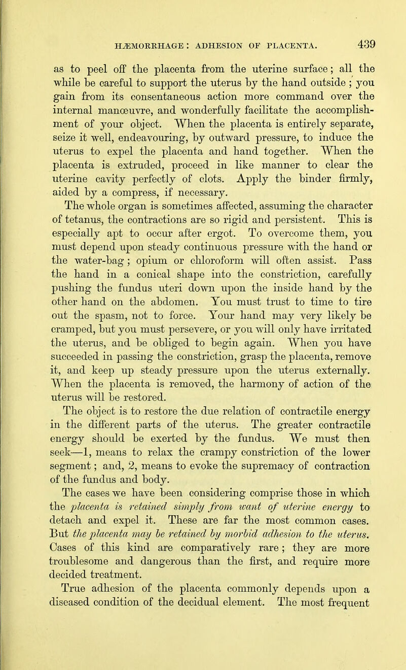 as to peel off the placenta from the uterine surface; all the while be careful to support the uterus by the hand outside ; you gain from its consentaneous action more command over the internal manoeuvre, and wonderfully facilitate the accomplish- ment of your object. When the placenta is entirely separate, seize it well, endeavouring, by outward pressure, to induce the uterus to expel the placenta and hand together. When the placenta is extruded, proceed in like manner to clear the uterine cavity perfectly of clots. Apply the binder firmly, aided by a compress, if necessary. The whole organ is sometimes affected, assuming the character of tetanus, the contractions are so rigid and persistent. This is especially apt to occur after ergot. To overcome them, you must depend upon steady continuous pressure with the hand or the water-bag; opium or chloroform will often assist. Pass the hand in a conical shape into the constriction, carefully pushing the fundus uteri down upon the inside hand by the other hand on the abdomen. You must trust to time to tire out the spasm, not to force. Your hand may very likely be cramped, but you must persevere, or you will only have irritated the uterus, and be obliged to begin again. When you have succeeded in passing the constriction, grasp the placenta, remove it, and keep up steady pressure upon the uterus externally. When the placenta is removed, the harmony of action of the uterus will be restored. The object is to restore the due relation of contractile energy in the different parts of the uterus. The greater contractile energy should be exerted by the fundus. We must then seek—1, means to relax the crampy constriction of the lower segment; and, 2, means to evoke the supremacy of contraction of the fundus and body. The cases we have been considering comprise those in which the placenta is retained simply from want of uterine energy to detach and expel it. These are far the most common cases. But the placenta may be retained by morbid adhesion to the uterus. Cases of this kind are comparatively rare; they are more troublesome and dangerous than the first, and require more decided treatment. True adhesion of the placenta commonly depends upon a diseased condition of the decidual element. The most frequent